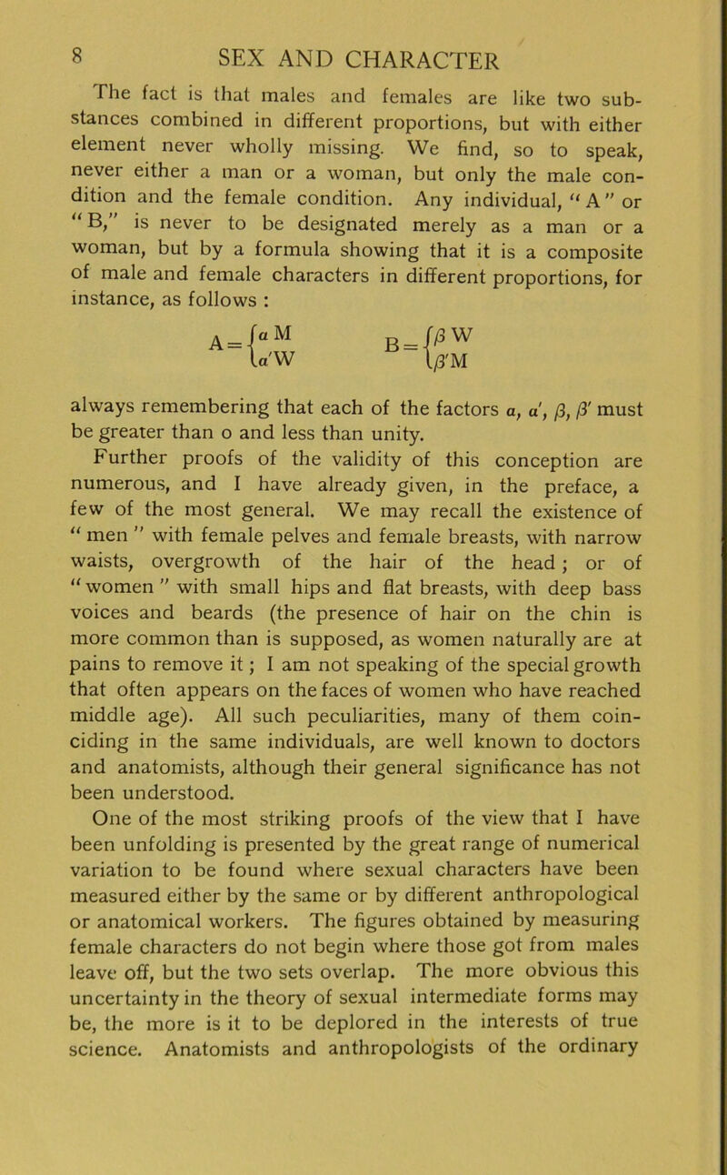 The fact is that males and females are like two sub- stances combined in different proportions, but with either element never wholly missing. We find, so to speak, never either a man or a woman, but only the male con- dition and the female condition. Any individual, “ A  or “ B,” is never to be designated merely as a man or a woman, but by a formula showing that it is a composite of male and female characters in different proportions, for mstance, as follows : always remembering that each of the factors a, d, ß, ß' must be greater than o and less than unity. Further proofs of the validity of this conception are numerous, and I have already given, in the preface, a few of the most general. We may recall the existence of “ men ” with female pelves and female breasts, with narrow waists, overgrowth of the hair of the head; or of “ women ” with small hips and flat breasts, with deep bass voices and beards (the presence of hair on the chin is more common than is supposed, as women naturally are at pains to remove it; I am not speaking of the special growth that often appears on the faces of women who have reached middle age). All such peculiarities, many of them coin- ciding in the same individuals, are well known to doctors and anatomists, although their general significance has not been understood. One of the most striking proofs of the view that I have been unfolding is presented by the great ränge of numerical Variation to be found where sexual characters have been measured either by the same or by different anthropological or anatomical workers. The figures obtained by measuring female characters do not begin where those got from males leave off, but the two sets overlap. The more obvious this uncertainty in the theory of sexual intermediate forins may be, the more is it to be deplored in the interests of true science. Anatomists and anthropologists of the ordinary