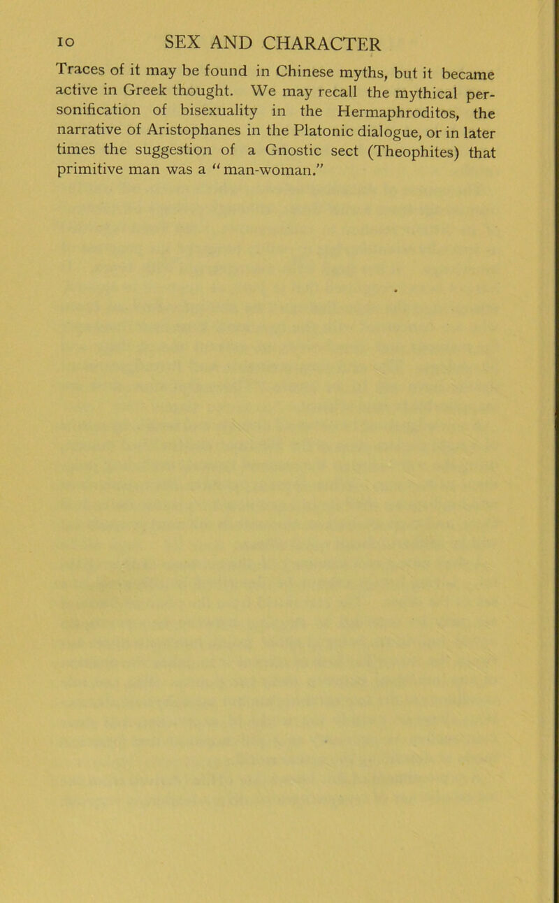 Traces of it may be found in Chinese myths, but it became active in Greek thought. We may recall the mythical per- sonification of bisexuality in the Hermaphroditos, the narrative of Aristophanes in the Platonic dialogue, or in later times the Suggestion of a Gnostic sect (Theophites) that primitive man was a “ man-woman.”