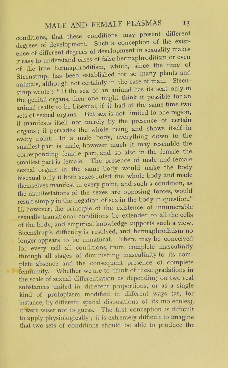 conditions, that these conditions may present different degrees of development. Such a conception of the exist- ence of different degrees of development in sexuality makes it easy to understand cases of false hermaphroditism or even of the true hermaphroditism, which, since the time of Steenstrup, has been established for so many plants and animals, although not certainly in the case of man. Steen- strup wrote : “ If the sex of an animal has lts seat only in the genital Organs, then one might think it possible for an animal really to be bisexual, if it had at the same time two sets of sexual organs. But sex is not limited to one region, it manifests itself not merely by the presence of certain organs ; it pervades the whole being and shows itself in every point. In a male body, everything down to the smallest part is male, however much it may resemble the corresponding female part, and so also in the female the smallest part is female. The presence of male and female sexual organs in the same body would make the body bisexual only if both sexes ruled the whole body and made themselves manifest in every point, and such a condition, as the manifestations of the sexes are opposing forces, would result simply in the negation of sex in the body in question. If, however, the principle of the existence of innumerable sexually transitional conditions be extended to all the cells of the body, and empirical knowledge supports such a view, Steenstrup’s difficulty is resolved, and hermaphroditism no longer appears to be unnatural. There may be conceived for every cell all conditions, from complete masculinity through all stages of diminishing masculinity to its com- plete absence and the consequent presence of complete femininity. Whether we are to think of these gradations in the scale of sexual differentiation as depending on two real substances united in different proportions, or as a single kind of protoplasm modified in different ways (as, for instance, by different spatial dispositions of its molecules), it were wiser not to guess. The first conception is difficult to apply physiologically ; it is extremely difficult to imagine that two sets of conditions should be able to produce the