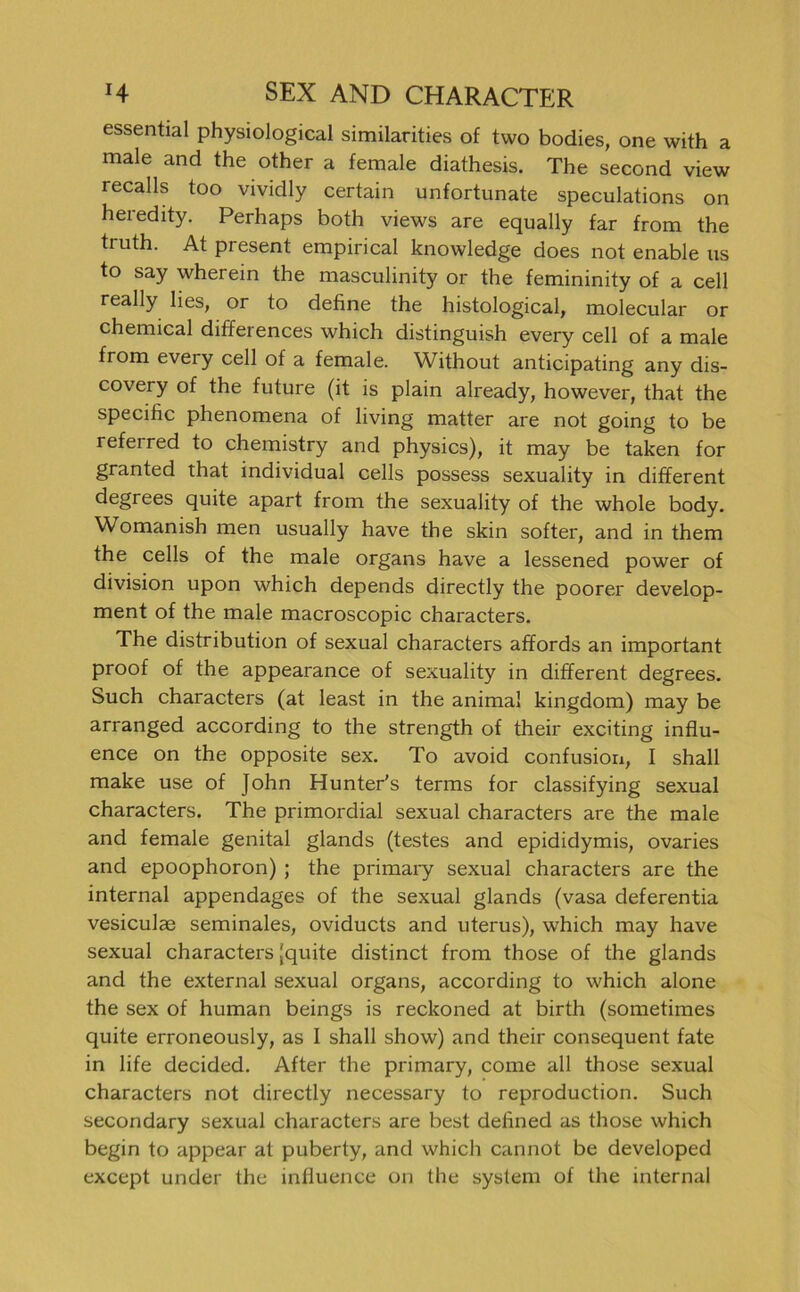 essential physiological similarities of two bodies, one with a male and the other a female diathesis. The second view recalls too vividly certain unfortunate speculations on heredity. Perhaps both views are equally far from the truth. At present empirical knowledge does not enable us to say wherein the masculinity or the femininity of a cell really lies, or to dehne the histological, molecular or Chemical differences which distinguish every cell of a male from every cell of a female. Without anticipating any dis- covery of the future (it is plain already, however, that the specific phenomena of living matter are not going to be refeired to chemistry and physics), it may be taken for granted that individual cells possess sexuality in different degrees quite apart from the sexuality of the whole body. Womanish men usually have the skin softer, and in them the cells of the male organs have a lessened power of division upon which depends directly the poorer develop- ment of the male macroscopic characters. The distribution of sexual characters affords an important proof of the appearance of sexuality in different degrees. Such characters (at least in the animal kingdom) may be arranged according to the strength of their exciting influ- ence on the opposite sex. To avoid confusion, I shall make use of John Hunter's terms for classifying sexual characters. The primordial sexual characters are the male and female genital glands (testes and epididymis, ovaries and epoophoron) ; the primary sexual characters are the internal appendages of the sexual glands (vasa deferentia vesiculae seminales, oviducts and uterus), which may have sexual characters (quite distinct from those of the glands and the external sexual organs, according to which alone the sex of human beings is reckoned at birth (sometimes quite erroneously, as I shall show) and their consequent fate in life decided. After the primary, come all those sexual characters not directly necessary to reproduction. Such secondary sexual characters are best defined as those which begin to appear at puberty, and which cannot be developed except under the influence on the System of the internal