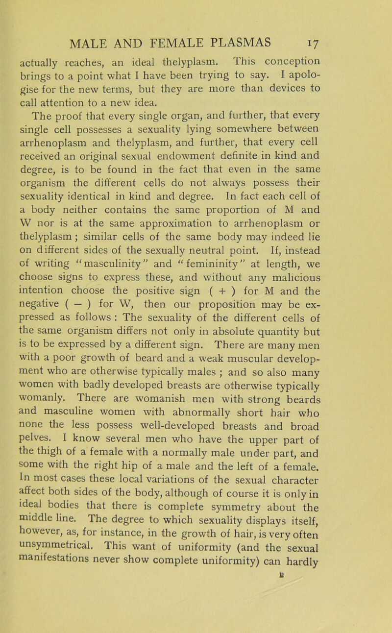 actually reaches, an ideal thelyplasm. This conception brings to a point what I have been trying to say. I apolo- gise for the new terms, but they are more than devices to call attention to a new idea. The proof that every single organ, and further, that every single cell possesses a sexuality lying somewhere between arrhenoplasm and thelyplasm, and further, that every cell received an original sexual endowment definite in kind and degree, is to be found in the fact that even in the same organism the different cells do not always possess their sexuality identical in kind and degree. In fact each cell of a body neither contains the same proportion of M and W nor is at the same approximation to arrhenoplasm or thelyplasm ; similar cells of the same body may indeed lie on different sides of the sexually neutral point. If, instead of writing “ masculinity and “ femininity ” at length, we choose signs to express these, and without any malicious intention choose the positive sign ( + ) for M and the negative ( — ) for W, then our proposition may be ex- pressed as follows : The sexuality of the different cells of the same organism differs not only in absolute quantity but is to be expressed by a different sign. There are many men with a poor growth of beard and a weak muscular develop- ment who are otherwise typically males ; and so also many women with badly developed breasts are otherwise typically womanly. There are womanish men with strong beards and masculine women with abnormally short hair who none the less possess well-developed breasts and broad pelves. I know several men who have the upper part of the thigh of a female with a normally male under part, and some with the right hip of a male and the left of a female. In most cases these local variations of the sexual character affect both sides of the body, although of course it is only in ideal bodies that there is complete symmetry about the middle line. The degree to which sexuality displays itself, however, as, for instance, in the growth of hair, is very offen unsymmetrical. This want of uniformity (and the sexual manifestations never show complete uniformity) can hardly