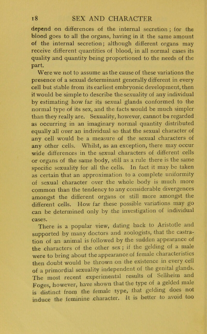 depend on differences of the internal secretion ; for the blood goes to all the Organs, having in it the same amount of the internal secretion; although different organs may receive different quantities of blood, in all normal cases its quality and quantity being proportioned to the needs of the part. Werewe not to assume as the cause of these variations the presence of a sexual determinant generally different in every cell but stable from its earliest embryonic development, then it would be simple to describe thesexuality of any individual by estimating how far its sexual glands conformed to the normal type of its sex, and the facts would be much simpler than they really are. Sexuality, however, cannot be regarded as occurring in an imaginary normal quantity distributed equally all over an individual so that the sexual character of any cell would be a measure of the sexual characters of any other cells. Whilst, as an exception, there may occur wide differences in the sexual characters of different cells or organs of the same body, still as a rule there is the same specific sexuality for all the cells. In fact it may be taken as certain that an approximation to a complete uniformity of sexual character over the whole body is much more common than the tendency to any considerable divergences amongst the different organs or still more amongst the different cells. How far these possible variations may go can be determined only by the investigation of individual cases. There is a populär view, dating back to Aristotle and supported by many doctors and zoologists, that the castra- tion of an animal is followed by the sudden appearance of the characters of the other sex ; if the gelding of a male were to bring about the appearance of female chaiacteristics then doubt would be thrown on the existence in every cell of a primordial sexuality independent of the genital glands. The most recent experimental results of Sellheim and Foges, however, have shown that the type of a gelded male is d ist inet from the female type, that gelding does not induce the feminine character. It is better to avoid too
