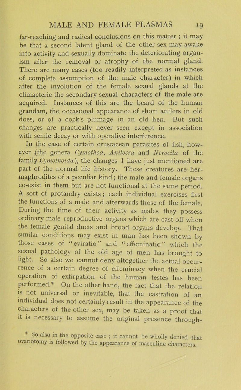 far-reaching and radical conclusions on this matter ; lt may be that a second latent gland of the other sex may awake into activity and sexually dominate the deteriorating organ- ism after the removal or atrophy of the normal gland. There are many cases (too readily interpreted as instances of complete assumption of the male character) in which after the involution of the female sexual glands at the climacteric the secondary sexual characters of the male are acquired. Instances of this are the beard of the human grandam, the occasional appearance of short anders in old does, or of a cock’s plumage in an old hen. But such changes are practically never seen except in association with senile decay or with operative interference. In the case of certain crustacean parasites of fish, how- ever (the genera Cymothoa, Anilocra and Nerocila of the family Cymothoidce), the changes I have just mentioned are part of the normal life history. These creatures are her- maphrodites of a peculiar kind; the male and female Organs co-exist in them but are not functional at the same period. A sort of protandry exists ; each individual exercises first the functions of a male and afterwards those of the female. Düring the time of their activity as males they possess ordinary male reproductive Organs which are cast off when the female genital ducts and brood organs develop. That similar conditions may exist in man has been shown by those cases of “eviratio” and “ effeminatio ” which the sexual pathology of the old age of men has brought to light. So also we cannot deny altogether the actual occur- rence of a certain degree of effeminacy when the crucial Operation of extirpation of the human testes has been performed.* On the other hand, the fact that the relation is not universal or inevitable, that the castration of an individual does not certainly result in the appearance of the characters of the other sex, may be taken as a proof that it is necessary to assume the original presence through- * So also in the opposite case ; it cannot be wholly denied that ovariotomy is followed by the appearance of masculine characters.
