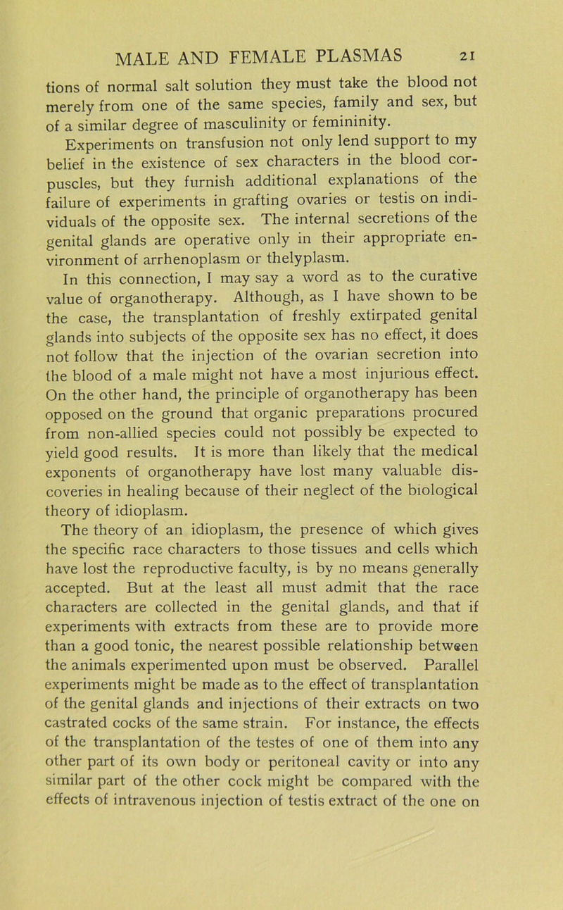 tions of normal salt solution they must take the blood not merely from one of the same species, family and sex, but of a similar degree of masculinity or femininity. Experiments on transfusion not only lend Support to my belief in the existence of sex characters in the blood cor- puscles, but they furnish additional explanations of the failure of experiments in grafting ovaries or testis on indi- viduals of the opposite sex. The internal secretions of the genital glands are operative only in their appropriate en- vironment of arrhenoplasm or thelyplasm. In this connection, I may say a word as to the curative value of organotherapy. Although, as I have shown to be the case, the transplantation of freshly extirpated genital glands into subjects of the opposite sex has no effect, it does not follow that the injection of the ovarian secretion into the blood of a male might not have a most injurious effect. On the other hand, the principle of organotherapy has been opposed on the ground that organic preparations procured from non-allied species could not possibly be expected to yield good results. It is more than likely that the medical exponents of organotherapy have lost many valuable dis- coveries in healing because of their neglect of the biological theory of idioplasm. The theory of an idioplasm, the presence of which gives the specific race characters to those tissues and cells which have lost the reproductive faculty, is by no means generally accepted. But at the least all must admit that the race characters are collected in the genital glands, and that if experiments with extracts from these are to provide more than a good tonic, the nearest possible relationship betwsen the animals experimented upon must be observed. Parallel experiments might be made as to the effect of transplantation of the genital glands and injections of their extracts on two castrated cocks of the same strain. For instance, the effects of the transplantation of the testes of one of them into any other part of its own body or peritoneal cavity or into any similar part of the other cock might be compared with the effects of intravenous injection of testis extract of the one on