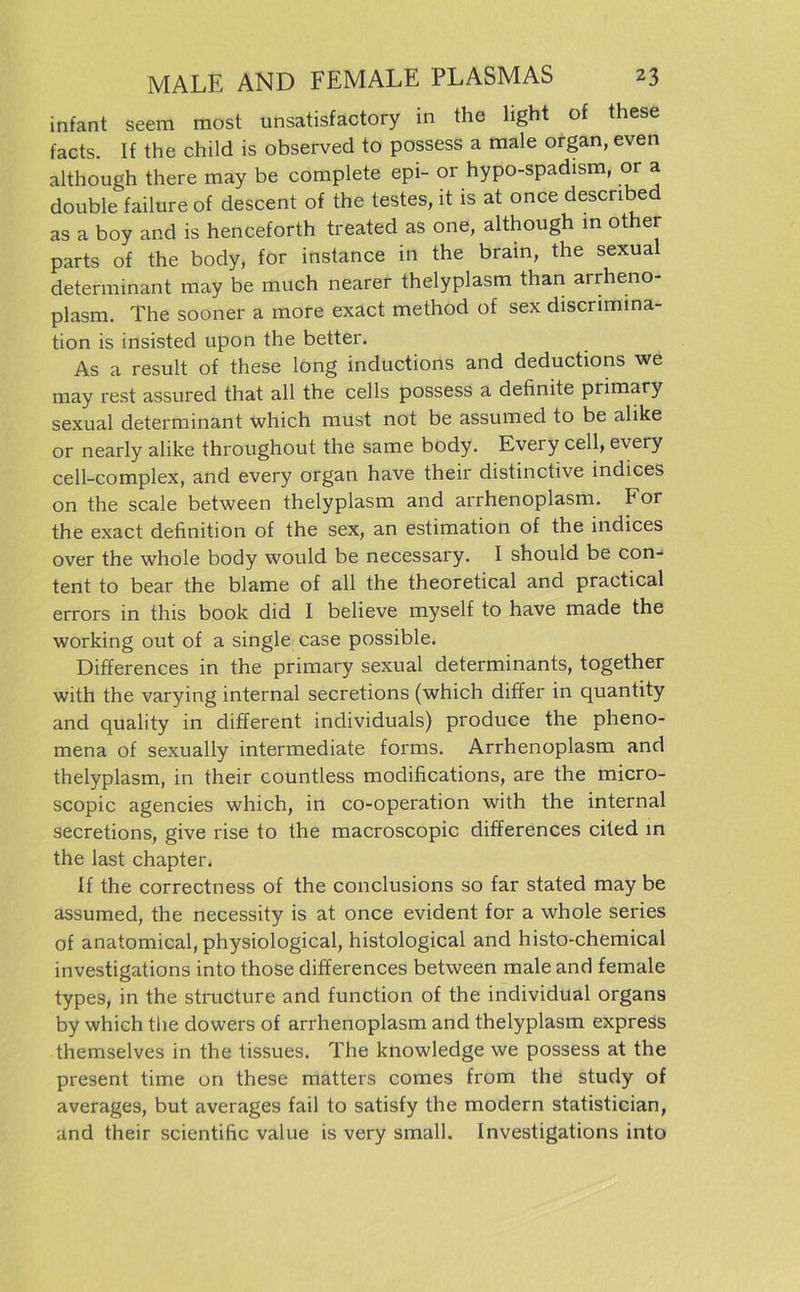 infant seem most unsatisfactory in the light of these facts. If the child is observed to possess a male organ, even although there may be complete epi- or hypo-spadism, or a double failure of descent of the testes, lt is at once descnbed as a boy and is henceforth treated as one, although in ot er parts of the body, for instance in the brain, the sexual determinant may be much nearer thelyplasm than arrheno- plasm. The sooner a more exact method of sex discrimina- tion is insisted upon the better. As a result of these long inductions and deductions we may rest assured that all the cells possess a definite primary sexual determinant which must not be assumed to be alike or nearly alike throughout the same body. Evei y cell, every cell-complex, and every organ have their distinctive indices on the scale between thelyplasm and arrhenoplasm. For the exact definition of the sex, an estimation of the indices over the whole body would be necessary. I should be con- tent to bear the blame of all the theoretical and practical errors in this book did I believe myself to have made the working out of a single case possible. Differences in the primary sexual determinants, together with the varying internal secretions (which differ in quantity and quality in different individuals) produce the pheno- mena of sexually intermediate forms. Arrhenoplasm and thelyplasm, in their countless modifications, are the micro- scopic agencies which, in co-operation with the internal secretions, give rise to the macroscopic differences cited in the last chapter. If the correctness of the conclusions so far stated may be assumed, the necessity is at once evident for a whole series of anatomical, physiological, histological and histo-chemical investigations into those differences between male and female types, in the structure and function of the individual Organs by which the dowers of arrhenoplasm and thelyplasm express themselves in the tissues. The knowledge we possess at the present time on these matters comes from the study of averages, but averages fail to satisfy the modern statistician, and their scientific value is very small. Investigations into