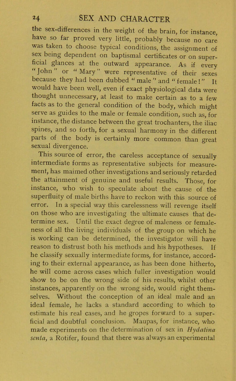 the sex-differences in the weight of the brain, for instance, have so far proved very little, probably because no care was taken to choose typical conditions, the assignment of sex being dependent on baptismal certificates or on super- ficial glances at the outward appearance. As if every “ John ” or “ Mary were representative of their sexes because they had been dubbed “ male ” and “ female ! ” It would have been well, even if exact physiological data were thought unnecessary, at least to make certain as to a few facts as to the general condition of the body, which might serve as guides to the male or female condition, such as, for instance, the distance between the great trochanters, the iliac spines, and so forth, for a sexual harmony in the different parts of the body is certainly more common than great sexual divergence. This source of error, the careless acceptance of sexually intermediate forms as representative subjects for measure- ment, has maimed other investigations and seriously retarded the attainment of genuine and useful results. Those, for instance, who wish to speculate about the cause of the superfluity of male births have to reckon with this source of error. In a special way this carelessness will revenge itself on those who are investigating the ultimate causes that de- termine sex. Until the exact degree of maleness or female- ness of all the living individuals of the group on which he is working can be determined, the investigator will have reason to distrust both his methods and his hypotheses. If he classify sexually intermediate forms, for instance, accord- ing to their external appearance, as has been done hitherto, he will come across cases which fuller investigation would show to be on the wrong side of his results, whilst other instances, apparently on the wrong side, would right them- selves. Without the conception of an ideal male and an ideal female, he lacks a Standard according to which to estimate his real cases, and he gropes forward to a super- ficial and doubtful conclusion. Maupas, for instance, who made experiments on the determination of sex in Hydatina senta, a Rotifer, found that there was always an experimental