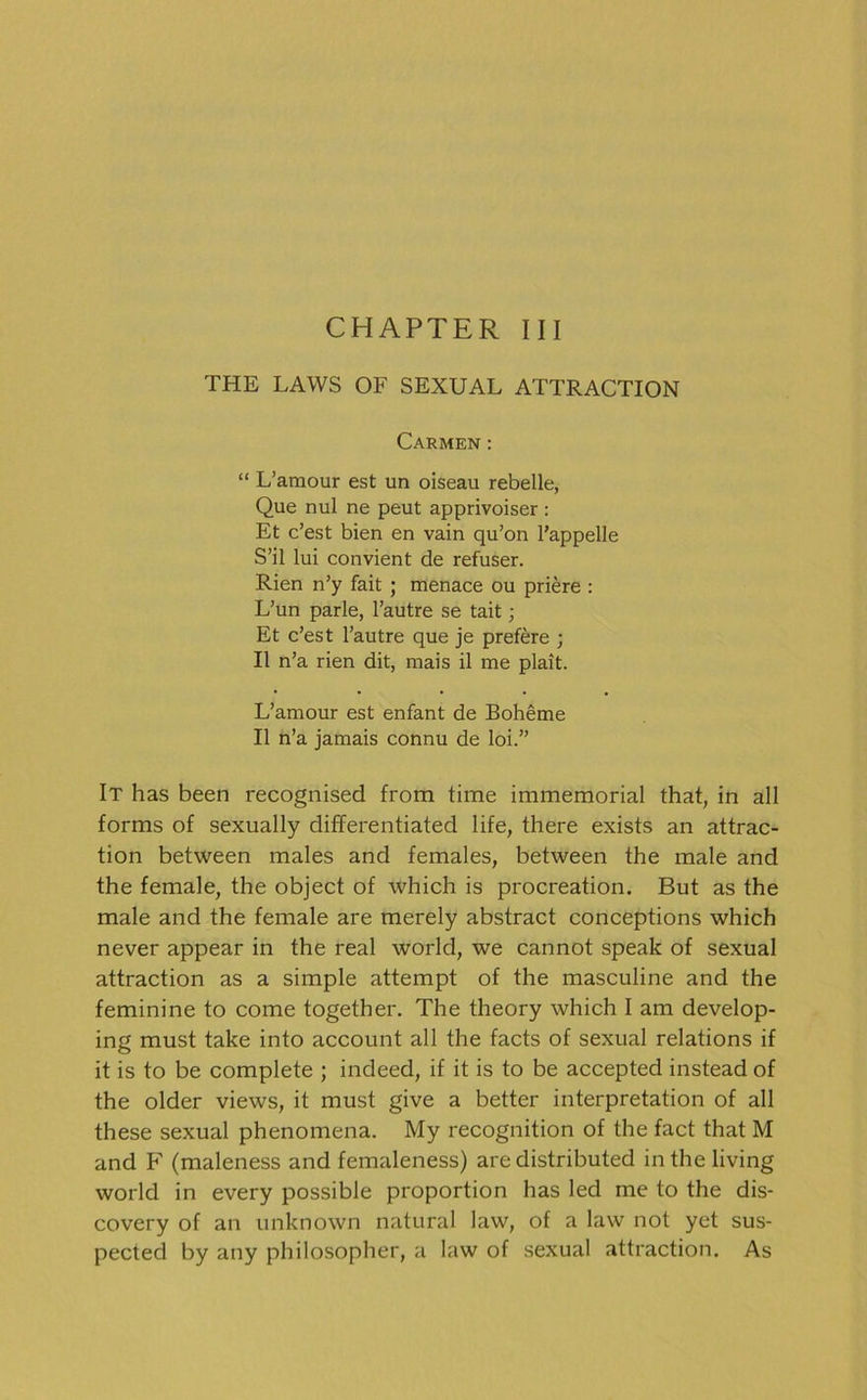 CHAPTER III THE LAWS OF SEXUAL ATTRACTION Carmen: “ L’araour est un oiseau rebelle, Que nul ne peut apprivoiser : Et c’est bien en vain qu’on l’appelle S’il lui convient de refuser. Rien n’y fait ; menace ou priere : L’un parle, l’autre se tait; Et c’est l’autre que je prefere ; II n’a rien dit, mais il me plait. L’amour est enfant de Boheme II n’a jamais connu de loi.” It has been recognised from time immemorial that, in all forms of sexually differentiated life, there exists an attrac- tion between males and females, between the male and the female, the object of which is procreation. But as the male and the female are merely abstract conceptions which never appear in the real world, we cannot speak of sexual attraction as a simple attempt of the masculine and the feminine to come together. The theory which I am develop- ing must take into account all the facts of sexual relations if it is to be complete ; indeed, if it is to be accepted instead of the older views, it must give a better interpretation of all these sexual phenomena. My recognition of the fact that M and F (maleness and femaleness) are distributed in the living world in every possible proportion has led me to the dis- covery of an unknown natural law, of a law not yet sus- pected by any philosopher, a law of sexual attraction. As