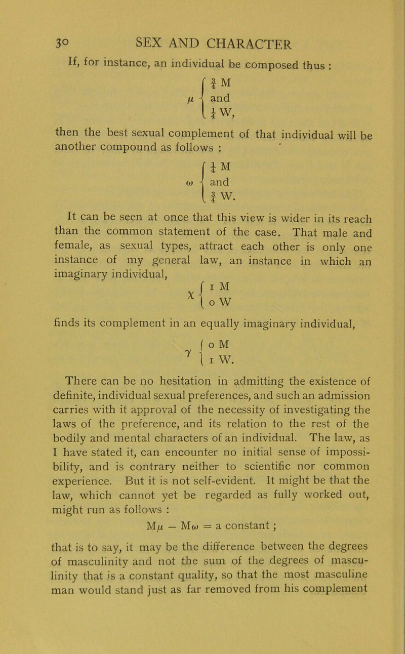 If, for instance, an individual be composed thus : t1 ' f M - and l W V 4 vv ) then Ihe best sexual complement of that individual will be anotlier compound as follows : w ' l M - and .1 w. It can be seen at once that this view is wider in its reach than the common Statement of the case. That male and female, as sexual types, attract each other is only one instance of my general law, an instance in which an imaginary individual, f i M X 1 o W finds its complement in an equally imaginary individual, ( o M 7 1 i W. There can be no hesitation in admitting the existence of definite, individual sexual preferences, and such an admission carries with it approval of the necessity of investigating the laws of the preference, and its relation to the rest of the bodily and mental characters of an individual. The law, as I have stated it, can encounter no initial sense of impossi- bility, and is contrary neither to scientific nor common experience. But it is not self-evident. It might be that the law, which cannot yet be regarded as fully worked out, might run as follows : M/x — Mw = a constant ; that is to say, it may be the difference between the degrees of masculinity and not the sum of the degrees of mascu- linity that is a constant quality, so that the most masculine man would stand just as far removed from his complement