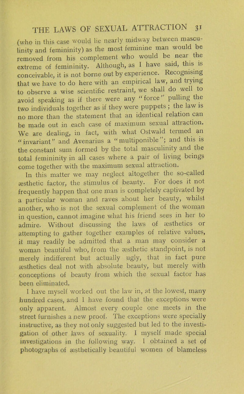 (who in this case would lie nearly rnidway between mascu- linity and femininity) as the most feminine man would be removed from his complement who would be near the extreme of femininity. Although, as I have said, this is conceivable, it is not borne out by expeiience. Recognising that we have to do here with an empirical law, and tiying to observe a wise scientific restraint, we shall do well to avoid speaking as if there were any “ force pulling the two individuals together as if they were puppets ; the law is no more than the statement that an identical relation can be made out in each case of maximum sexual attiaction. We are dealing, in fact, with what Ostwald termed an “ invariant ” and Avenarius a “ multiponible and this is the constant sum formed by the total masculinity and the total femininity in all cases where a pair of living beings come together with the maximum sexual attraction. In this matter we may neglect altogether the so-called gesthetic factor, the Stimulus of beauty. For does it not frequently happen that one man is completely captivated by a particular woman and raves about her beauty, whilst another, who is not the sexual complement of the woman in question, cannot imagine what his friend sees in her to admire. Without discussing the laws of sesthetics or attempting to gather together examples of relative values, it may readily be admitted that a man may consider a woman beautiful who, from the gesthetic standpoint, is not merely indifferent but actually ugly, that in fact pure gesthetics deal not with absolute beauty, but merely with conceptions of beauty from which the sexual factor has been eliminated. 1 have myself worked out the law in, at the lowest, many hundred cases, and I have found that the exceptions were only apparent. Almost every couple one meets in the Street furnishes a new proof. The exceptions were specially instructive, as they not only suggested but led to the investi- gation of other laws of sexuality. 1 myself made special investigations in the following way. 1 obtained a set of photographs of aesthetically beautiful women of blameless