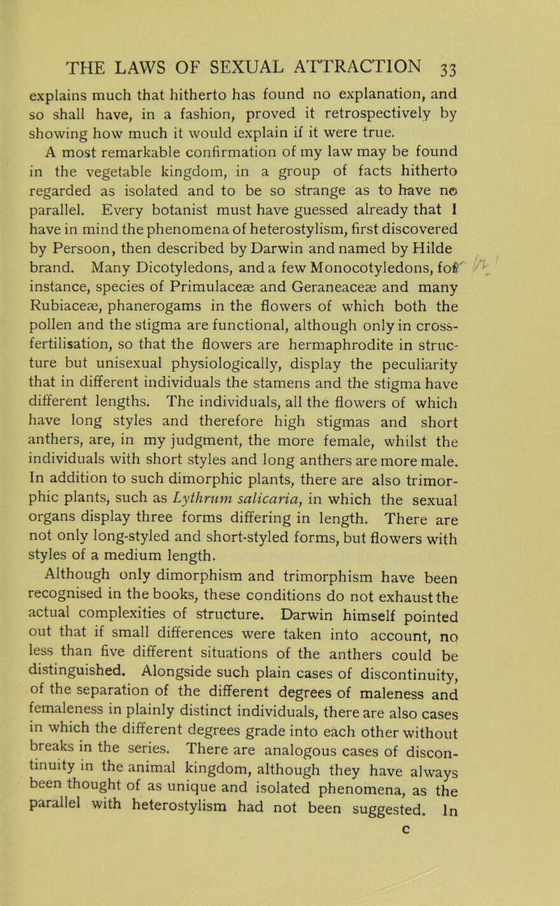 explains much that hitherto has found no explanation, and so shall have, in a fashion, proved it retrospectively by showing how much it would explain if it were true. A most remarkable confirmation of my law may be found in the vegetable kingdom, in a group of facts hitherto regarded as isolated and to be so stränge as to have n© parallel. Every botanist must have guessed already that I have in mind the phenomena of heterostylism, first discovered by Persoon, then described by Darwin and named by Hilde brand. Many Dicotyledons, anda few Monocotyledons, fotf' ^ instance, species of Primulaceae and Geraneaceae and many Rubiaceae, phanerogams in the flowers of which both the pollen and the stigma are functional, although only in cross- fertilisation, so that the flowers are hermaphrodite in struc- ture but unisexual physiologically, display the peculiarity that in different individuals the stamens and the stigma have different lengths. The individuals, all the flowers of which have long styles and therefore high stigmas and short anthers, are, in my judgment, the more female, whilst the individuals with short styles and long anthers are more male. In addition to such dimorphic plants, there are also trimor- phic plants, such as Lythrum salicaria, in which the sexual Organs display three forms differing in length. There are not only long-styled and short-styled forms, but flowers with styles of a medium length. Although only dimorphism and trimorphism have been recognised in the books, these conditions do not exhaust the actual complexities of structure. Darwin himself pointed out that if small differences were taken into account, no less than five different situations of the anthers could be distinguished. Alongside such plain cases of discontinuity, of the Separation of the different degrees of maleness and femaleness in plainly distinct individuals, there are also cases in which the different degrees grade into each other without breaks in the series. There are analogous cases of discon- tinuity in the animal kingdom, although they have always been thought of as unique and isolated phenomena, as the parallel with heterostylism had not been suggested. ln c