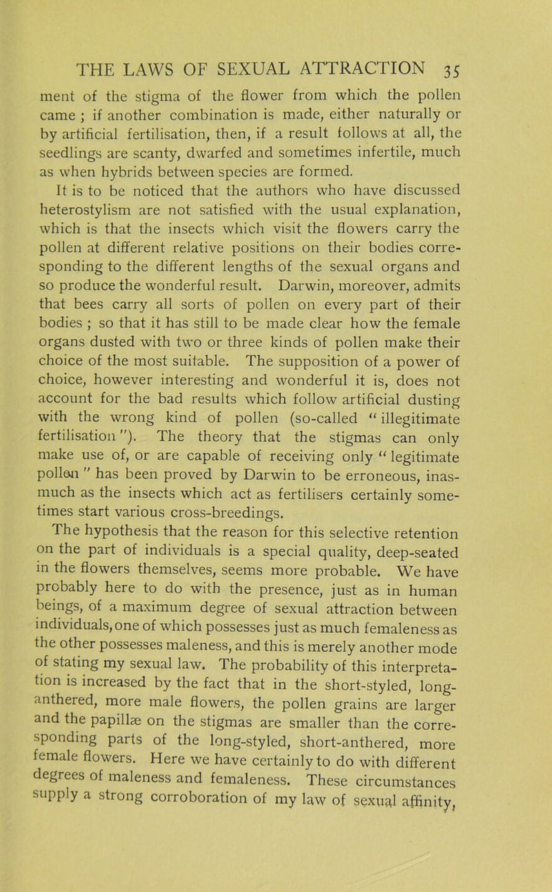 ment of the stigma of the flower from which the pollen came ; if another combination is made, either naturally or by artificial fertilisation, then, if a result follovvs at all, the seedlings are scanty, dwarfed and sometimes infertile, much as when hybrids between species are formed. It is to be noticed that the authors who have discussed heterostylism are not satisfied with the usual explanation, which is that the insects which visit the flowers carry the pollen at different relative positions on their bodies corre- sponding to the different lengths of the sexual Organs and so produce the wonderful result. Darwin, moreover, admits that bees carry all sorts of pollen on every part of their bodies ; so that it has still to be made clear how the female Organs dusted with two or three kinds of pollen malce their choice of the most suitable. The supposition of a power of choice, however interesting and wonderful it is, does not account for the bad results which follow artificial dusting with the wrong kind of pollen (so-called “ illegitimate fertilisation). The theory that the Stigmas can only make use of, or are capable of receiving only “ legitimate pollen  has been proved by Darwin to be erroneous, inas- much as the insects which act as fertilisers certainly some- times start various cross-breedings. The hypothesis that the reason for this selective retention on the part of individuals is a special quality, deep-seated in the flowers themselves, seems more probable. We have probably here to do with the presence, just as in human beings, of a maximum degree of sexual attraction between individuals,one of which possesses just as much femaleness as the other possesses maleness, and this is merely another mode of stating my sexual law. The probability of this interpreta- ti°n is increased by the fact that in the short-styled, long- anthered, more male flowers, the pollen grains are larger and the papillse on the Stigmas are smaller than the corre- sponding parts of the long-styled, short-anthered, more female flowers. Here we have certainly to do with different degrees of maleness and femaleness. These circumstances supply a strong corroboration of my law of sexual affinity,