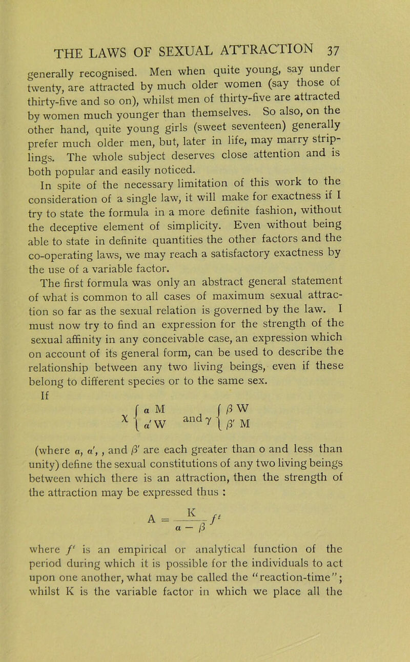 generally recognised. Men when quite young, say under twenty, are attracted by much older women (say those of thirty-five and so on), whilst men of thirty-five are attiacted by women much younger than themselves. So also, on the other hand, quite young girls (sweet seventeen) generally prefer much older men, but, later in life, may marry strip lings. The whole subject deserves close attention and is both populär and easily noticed. In spite of the necessary limitation of this work to the consideration of a single law, it will make for exactness if I try to state the formula in a more definite fashion, without the deceptive element of simplicity. Even without being able to state in definite quantities the other factors and the co-operating laws, we may reach a satisfactory exactness by the use of a variable factor. The first formula was only an abstract general statement of what is common to all cases of maximum sexual attrac- tion so far as the sexual relation is governed by the law. I must now try to find an expression for the strength of the sexual affinity in any conceivable case, an expression which on account of its general form, can be used to describe the relationship between any two living beings, even if these belong to different species or to the same sex. (where a, a, , and ß' are each greater than o and less than unity) define the sexual constitutions of any two living beings between which there is an attraction, then the strength of the attraction may be expressed thus : where f‘ is an empirical or analytical function of the period during which it is possible for the individuals to act upon one another, what may be called the “reaction-time”; whilst K is the variable factor in which we place all the If