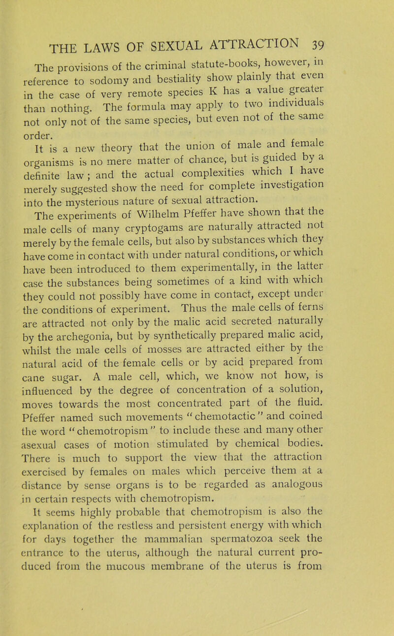 The provisions of the criminal statute-books, howevei, in reference to sodomy and bestiality show plainly that even in the case of very remote species K has a value greatei than nothing. The formula may apply to two mdividuals not only not of the same species, but even not of the sarae It is a new theory that the union of male and female organisms is no mere matter of chance, but is guided by a definite law ; and the actual complexities which I have merely suggested show the need for complete investigation into the mysterious nature of sexual attraction. The experiments of Wilhelm Pfeffer have shown that the male cells of many cryptogams are naturally attracted not merely by the female cells, but also by substances which they have come in contact with under natural conditions, 01 which have been introduced to them experimentally, in the latter case the substances being sometimes of a kind with which they could not possibly have come in contact, except under the conditions of experiment. Thus the male cells of ferns are attracted not only by the malic acid secreted naturally by the archegonia, but by synthetically prepared malic acid, whilst the male cells of mosses are attracted either by the natural acid of the female cells or by acid prepared from cane sugar. A male cell, which, we know not how, is influenced by the degree of concentration of a solution, moves towards the most concentrated part of the fluid. Pfeffer named such movements “ chemotactic ” and coined the word “ chemotropism  to include these and many other asexual cases of motion stimulated by Chemical bodies. There is much to Support the view that the attraction exercised by females on males which perceive them at a distance by sense organs is to be regarded as analogous in certain respects with chemotropism. It seems highly probable that chemotropism is also the explanation of the restless and persistent energy with which for days together the mammalian spermatozoa seek the entrance to the uterus, although tlie natural current pro- duced from the mucous membrane of the uterus is from
