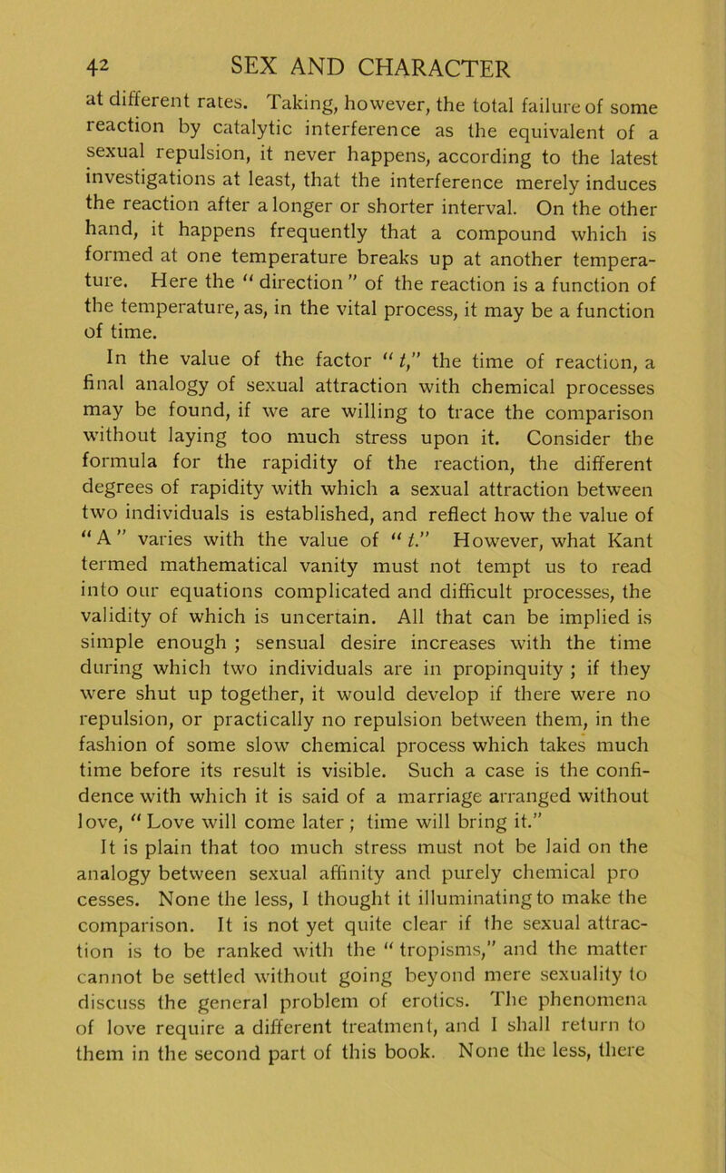 at different rates. Talung, however, the total failureof some reaction by catalytic interference as the equivalent of a sexual repulsion, it never happens, according to the latest investigations at least, that the interference merely induces the reaction after alonger or shorter interval. On the other hand, it happens frequently that a compound which is formed at one temperature breaks up at another tempera- ture. Here the “ direction ” of the reaction is a function of the temperature, as, in the vital process, it may be a function of time. In the value of the factor “ t,” the time of reaction, a final analogy of sexual attraction with Chemical processes may be found, if \ve are willing to trace the comparison without laying too much stress upon it. Consider the formula for the rapidity of the reaction, the different degrees of rapidity with which a sexual attraction between two individuals is established, and reflect how the value of “A” varies with the value of “ t.” However, what Kant termed mathematical vanity must not tempt us to read into our equations complicated and difficult processes, the validity of which is uncertain. All that can be implied is simple enough ; sensual desire increases with the time during which two individuals are in propinquity ; if they were shut up together, it would develop if there were no repulsion, or practically no repulsion between them, in the fashion of some slow Chemical process which takes much time before its result is visible. Such a case is the confi- dence with which it is said of a marriage arranged without love, “ Love will come later; time will bring it.” It is plain that too much stress must not be laid on the analogy between sexual affinity and purely Chemical pro cesses. None the less, I thought it illuminating to make the comparison. It is not yet quite clear if the sexual attrac- tion is to be ranked with the “ tropisms,” and the matter cannot be settled without going beyond mere sexuality to discuss the general problem of erotics. The phenomena of love require a different treatment, and I shall return to them in the second part of this book. None the less, there