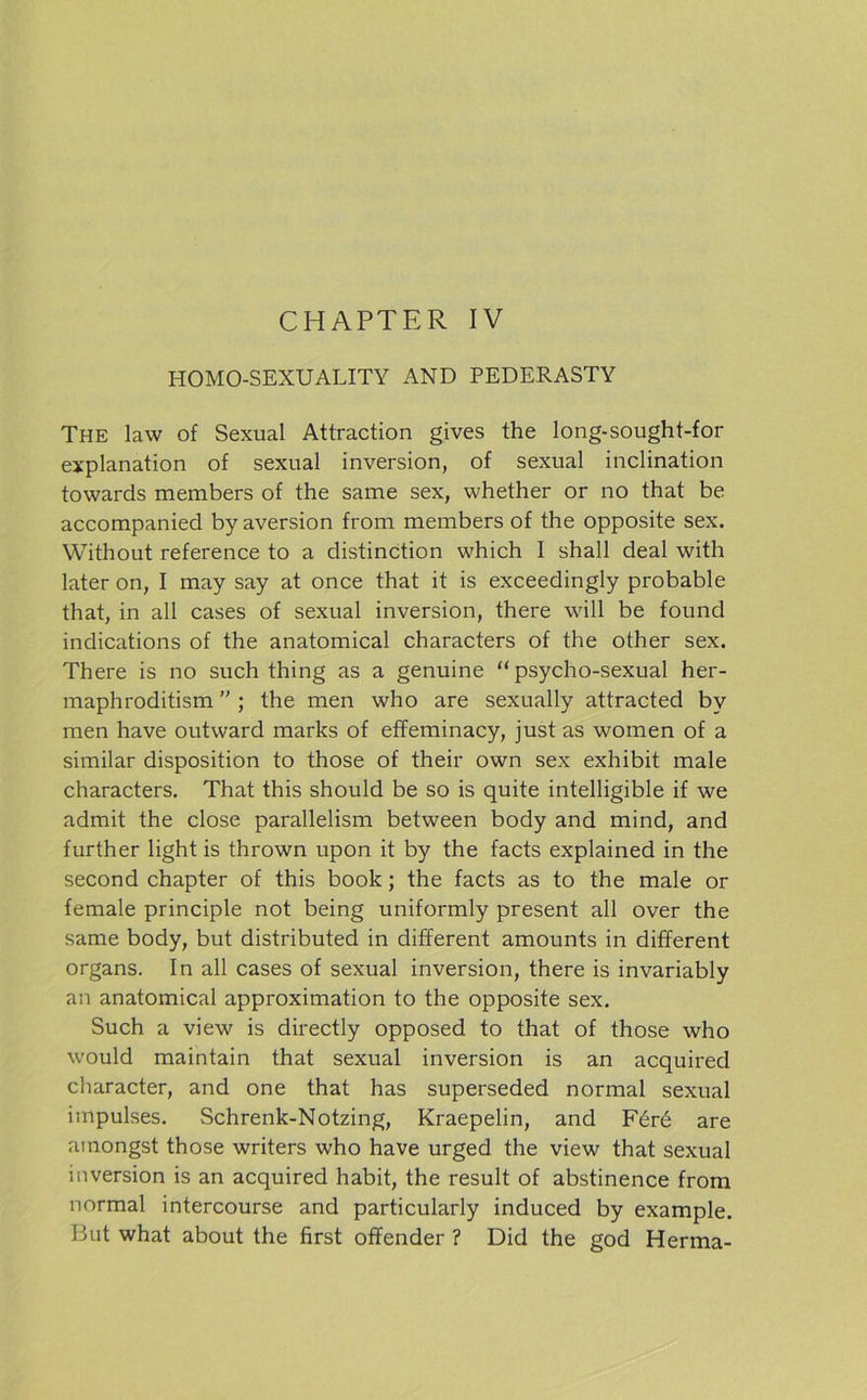 CHAPTER IV HOMO-SEXUALITY AND PEDERASTY The law of Sexual Attraction gives the long-sought-for explanation of sexual inversion, of sexual inclination towards members of the sarne sex, whether or no that be accompanied by aversion froni members of the opposite sex. Without reference to a distinction which I shall deal with later on, I may say at once that it is exceedingly probable that, in all cases of sexual inversion, there will be found indications of the anatomical characters of the other sex. There is no such thing as a genuine “ psycho-sexual her- maphroditism ” ; the men who are sexually attracted by men have outward marks of effeminacy, just as women of a similar disposition to those of their own sex exhibit male characters. That this should be so is quite intelligible if we admit the close parallelism between body and mind, and further light is thrown upon it by the facts explained in the second chapter of this book; the facts as to the male or female principle not being uniformly present all over the same body, but distributed in different amounts in different Organs. In all cases of sexual inversion, there is invariably an anatomical approximation to the opposite sex. Such a view is directly opposed to that of those who would maintain that sexual inversion is an acquired character, and one that has superseded normal sexual impulses. Schrenk-Notzing, Kraepelin, and F6rd are ainongst those writers who have urged the view that sexual inversion is an acquired habit, the result of abstinence from normal intercourse and particularly induced by example. But what about the first offender ? Did the god Herma-