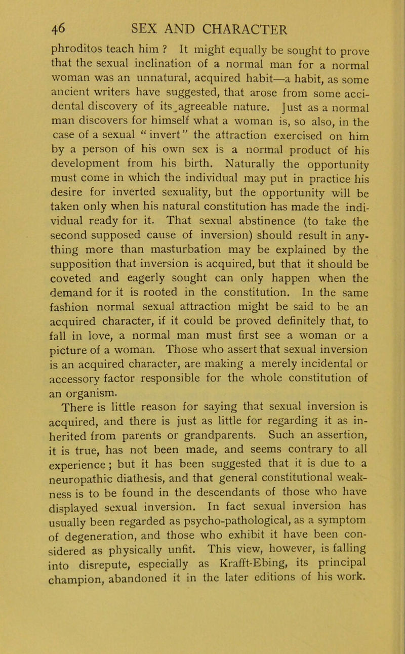 phroditos teach him ? It might equally be sought to prove that the sexual inclination of a normal man for a normal woman was an unnatural, acquired habit—a habit, as some ancient writers have suggested, that arose from some acci- dental discovery of its .agreeable nature. Just as a normal man discovers for himself what a woman is, so also, in the case of a sexual “ invert ” the attraction exercised on him by a person of his own sex is a normal product of his development from his birth. Naturally the opportunity must come in which the individual may put in practice his desire for inverted sexuality, but the opportunity will be taken only when his natural Constitution has made the indi- vidual ready for it. That sexual abstinence (to take the second supposed cause of Inversion) should result in any- thing more than masturbation may be explained by the supposition that inversion is acquired, but that it should be coveted and eagerly sought can only happen when the demand for it is rooted in the Constitution. In the same fashion normal sexual attraction might be said to be an acquired character, if it could be proved definitely that, to fall in love, a normal man must first see a woman or a picture of a woman. Those who assert that sexual inversion is an acquired character, are making a merely incidental or accessory factor responsible for the whole Constitution of an organism. There is little reason for saying that sexual inversion is acquired, and there is just as little for regarding it as in- herited from parents or grandparents. Such an assertion, it is true, has not been made, and seems contrary to all experience ; but it has been suggested that it is due to a neuropathic diathesis, and that general constitutional weak- ness is to be found in the descendants of those who have displayed sexual inversion. In fact sexual inversion has usually been regarded as psycho-pathological, as a Symptom of degeneration, and those who exhibit it have been con- sidered as physically unfit. This view, however, is falling into disrepute, especially as Krafft-Ebing, its principal Champion, abandoned it in the later editions of his work.