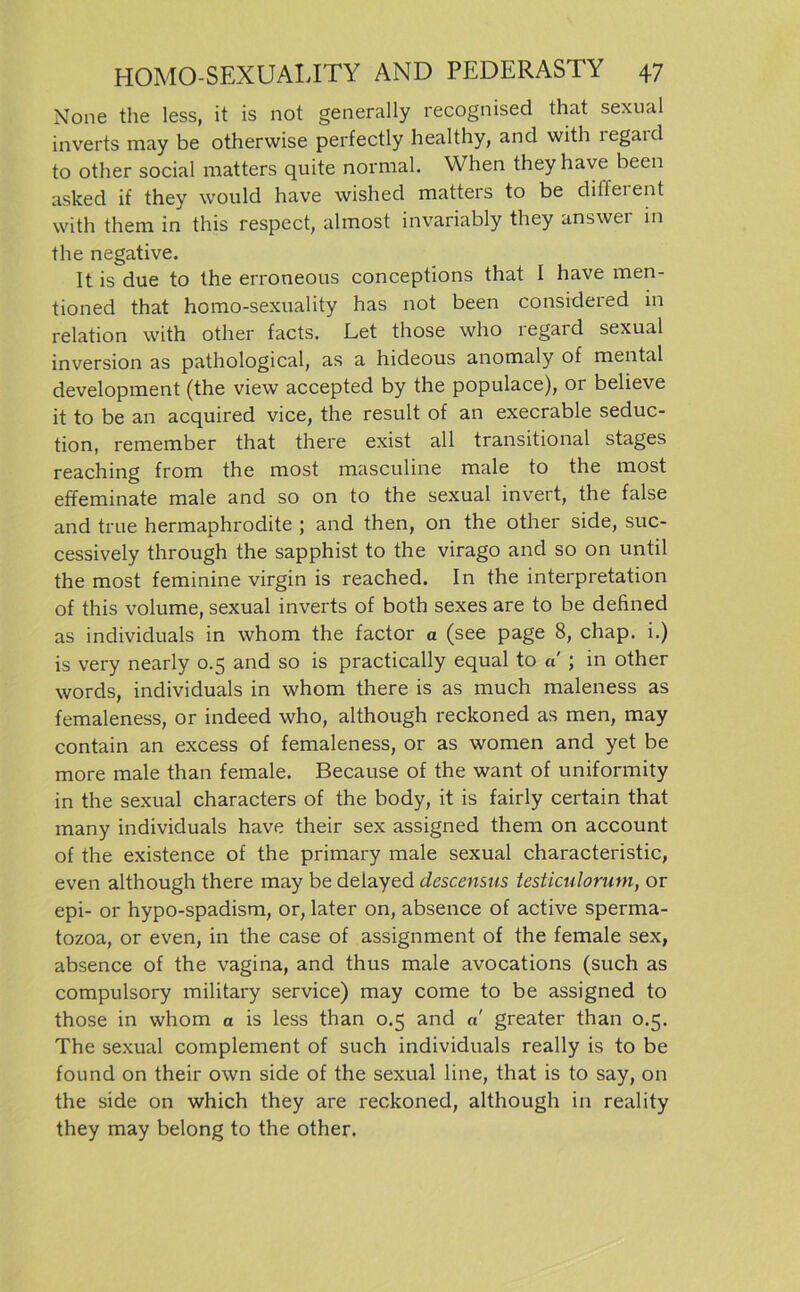 None the less, it is not generally recognised that sexual inverts may be otherwise perfectly healthy, and with legai d to other social matters quite normal. When they have been asked if they would have wished matters to be different with them in this respect, almost invariably they answer in the negative. It is due to the erroneous conceptions that I have men- tioned that homo-sexuality has not been considered in relation with other facts. Let those who regard sexual inversion as pathological, as a hideous anomaly of mental development (the view accepted by the populace), or believe it to be an acquired vice, the result of an execrable seduc- tion, remember that there exist all transitional stages reaching from the most masculine male to the most effeminate male and so on to the sexual invert, the false and true hermaphrodite ; and then, on the other side, suc- cessively through the sapphist to the virago and so on until the most feminine virgin is reached. In the Interpretation of this volume, sexual inverts of both sexes are to be defined as individuals in whom the factor a (see page 8, chap. i.) is very nearly 0.5 and so is practically equal to a ; in other words, individuals in whom there is as much maleness as femaleness, or indeed who, although reckoned as men, may contain an excess of femaleness, or as women and yet be more male than female. Because of the want of uniformity in the sexual characters of the body, it is fairly certain that many individuals have their sex assigned them on account of the existence of the primary male sexual characteristic, even although there may be delayed descensus testiculorum, or epi- or hypo-spadism, or, later on, absence of active sperma- tozoa, or even, in the case of assignment of the female sex, absence of the vagina, and thus male avocations (such as compulsory military Service) may come to be assigned to those in whom a is less than 0.5 and «' greater than 0.5. The sexual complement of such individuals really is to be found on their own side of the sexual line, that is to say, 011 the side on which they are reckoned, although in reality they may belong to the other.