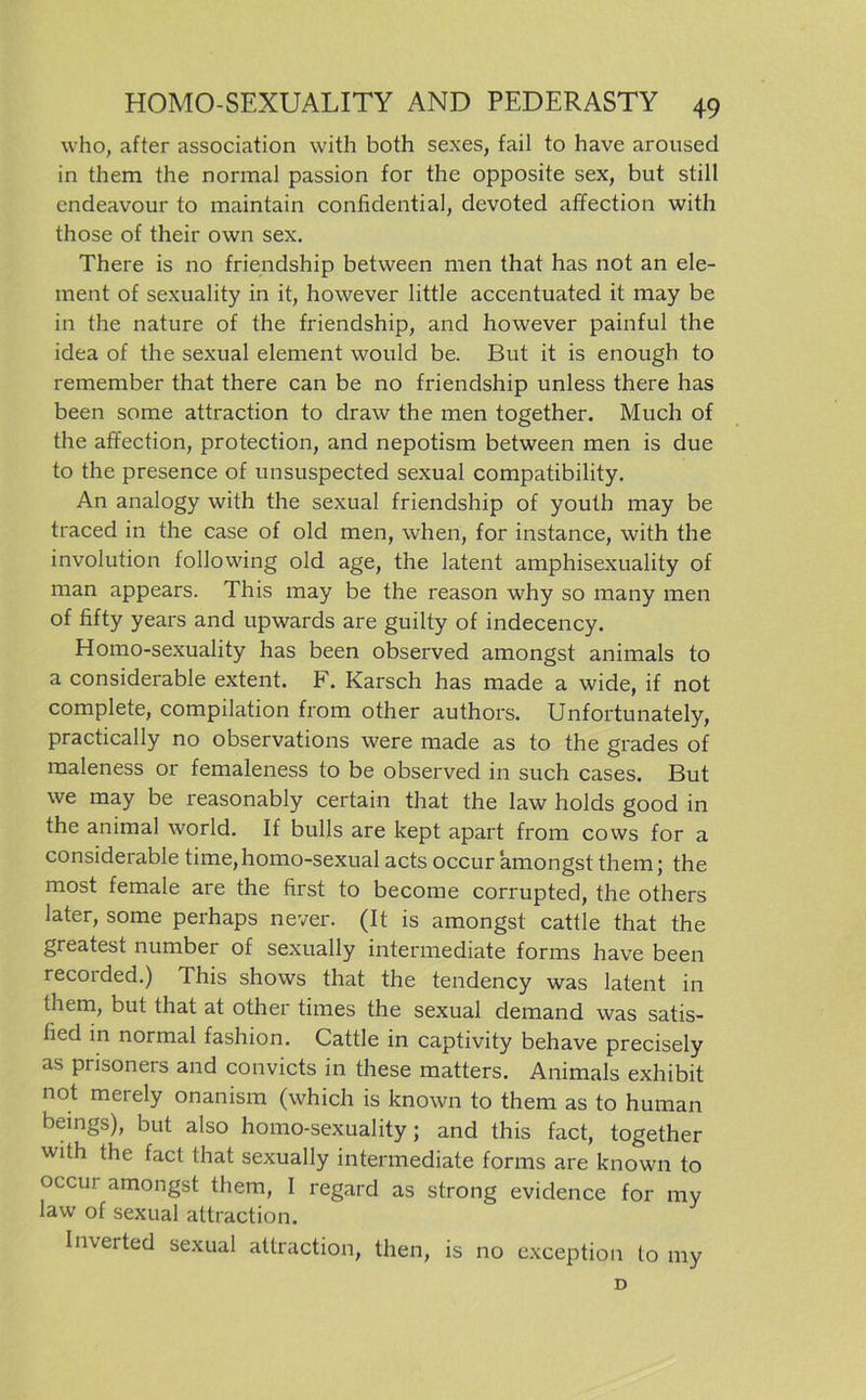 who, after association with both sexes, fail to have aroused in them the normal passion for the opposite sex, but still endeavour to maintain confidential, devoted affection with those of their own sex. There is no friendship between men that has not an ele- ment of sexuality in it, however little accentuated it may be in the nature of the friendship, and however painful the idea of the sexual element would be. But it is enough to remember that there can be no friendship unless there has been some attraction to draw the men together. Much of the affection, protection, and nepotism between men is due to the presence of unsuspected sexual compatibility. An analogy with the sexual friendship of youth may be traced in the case of old men, when, for instance, with the involution following old age, the latent amphisexuality of man appears. This may be the reason why so many men of fifty years and upwards are guilty of indecency. Homo-sexuality has been observed amongst animals to a considerable extent. F. Karsch has made a wide, if not complete, Compilation from other authors. Unfortunately, practically no observations were made as to the grades of raaleness or femaleness to be observed in such cases. But we may be reasonably certain that the law holds good in the animal world. If bulls are kept apart from cows for a considerable time, homo-sexual acts occur amongst them; the most female are the first to become corrupted, the others later, some perhaps never. (It is amongst cattle that the greatest number of sexually intermediate forms have been recorded.) This shows that the tendency was latent in them, but that at other times the sexual demand was satis- hed in normal fashion. Cattle in captivity behave precisely as prisoners and convicts in these matters. Animals exhibit not merely onanism (which is known to them as to human beings), but also homo-sexuality; and this fact, together with the fact that sexually intermediate forms are known to occur amongst them, I regard as strong evidence for my law of sexual attraction. Inverted sexual attraction, then, is no exception to my D