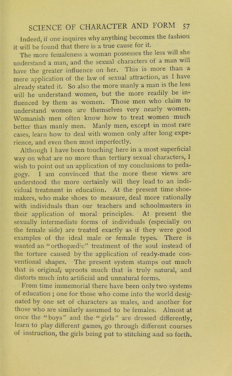 lndeed, if one inquires whyanything becomes the fashion it will be found that there is a true cause for it. The more femaleness a woman possesses the less will she understand a man, and the sexual characters of a man will have the greater influence on her. This is more than a mere application of the law of sexual attraction, as I have already stated it. So also the more raanly a man is the less will he understand women, but the more readily be m- fluenced by them as women. Those men who claim to understand women are themselves very nearly women. Womanish men often lcnow how to treat women much better than manly men. Manly men, except in most rare cases, learn how to deal with women only after long expe- rience, and even then most imperfectly. Although I have been touching here in a most superficial way on what are no more than tertiary sexual characters, I wish to point out an application of my conclusions to peda- gogy. I am convinced that the more these views are understood the more certainly will they lead to an indi- vidual treatment in education. At the present time shoe- makers, who make shoes to measure, deal more rationally with individuals than our teachers and schoolmasters in their application of moral principles. At present the sexually intermediate forms of individuals (especially on the female side) are treated exactly as if they were good examples of the ideal male or female types. There is wanted an “ orthopaed’c” treatment of the soul instead of the torture caused by the application of ready-made con- ventional shapes. The present System stamps out much that is original; uproots much that is truly natural, and distorts much into artificial and unnatural forms. From time immemorial there have been onlytwo Systems of education ; one for those who come into the world desig- nated by one set of characters as males, and another for those who are similarly assumed to be females. Almost at once the “boys” and the “girls are dressed differently, learn to play different games, go through different courses of instruction, the girls being put to stitching and so forth.