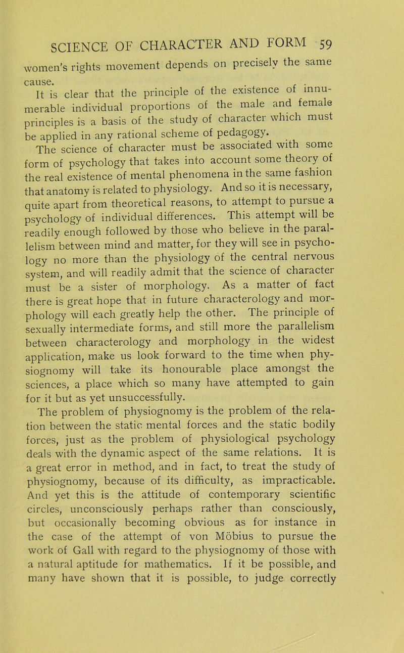 women's rights movement depends on preciselv the same cause. . . It is clear that the principle of the existence of mnu- merable individual proportions of the male and female principles is a basis of the study of character which must be applied in any rational scheine of pedagogy. The science of character must be associated with some form of psychology that takes into account some theory of the real existence of mental phenomena in the same fashion that anatomy is related to physiology. And so it is necessary, quite apart from theoretical reasons, to attempt to pursue a psychology of individual differences. This attempt will be readily enough followed by those who believe in the paral- lelem between mind and matter, for they will see in psycho- logy no more than the physiology of the central nervous System, and will readily admit that the science of character must be a sister of morphology. As a matter of fact there is great hope that in future characterology and mor- phology will each greatly help the other. The principle of sexually intermediate forms, and still more the parallelism between characterology and morphology in the widest application, make us look forward to the time when phy- siognomy will take its honourable place amongst the Sciences, a place which so many have attempted to gain for it but as yet unsuccessfully. The problem of physiognomy is the problem of the rela- tion between the statin mental forces and the static bodily forces, just as the problem of physiological psychology deals with the dynamic aspect of the same relations. It is a great error in method, and in fact, to treat the study of physiognomy, because of its difficulty, as impracticable. And yet this is the attitude of Contemporary scientific circles, unconsciously perhaps rather than consciously, but occasionally becoming obvious as for instance in the case of the attempt of von Möbius to pursue the work of Gail with regard to the physiognomy of those with a natural aptitude for mathematics. If it be possible, and many have shown that it is possible, to judge correctly