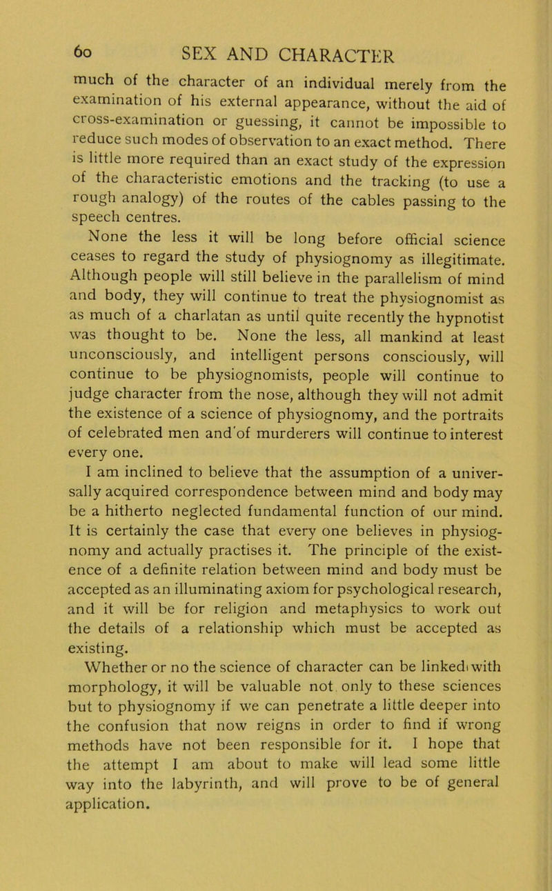 much of the character of an individual merely from the examination of his external appearance, without the aid of ci oss-examination or guessing, it cannot be impossible to reduce such modes of Observation to an exact method. There is little more required than an exact study of the expression of the characteristic emotions and the tracking (to use a rough analogy) of the routes of the cables passing to the speech centres. None the less it will be long before official science ceases to regard the study of physiognomy as illegitimate. Although people will still believe in the parallelism of mind and body, they will continue to treat the physiognomist as as much of a charlatan as until quite recently the hypnotist was thought to be. None the less, all mankind at least unconsciously, and intelligent persons consciously, will continue to be physiognomists, people will continue to judge character from the nose, although they will not admit the existence of a Science of physiognomy, and the portraits of celebrated men and'of murderers will continue to interest every one. I am inclined to believe that the assumption of a univer- sally acquired correspondence between mind and body may be a hitherto neglected fundamental function of our mind. It is certainly the case that every one believes in physiog- nomy and actually practises it. The principle of the exist- ence of a definite relation between mind and body must be accepted as an illuminating axiom for psychological research, and it will be for religion and metaphysics to work out the details of a relationship which must be accepted as existing. Whetheror no the science of character can be linkediwith morphology, it will be valuable not only to these Sciences but to physiognomy if we can penetrate a little deeper into the confusion that now reigns in Order to find if wrong methods have not been responsible for it. I hope that the attempt I am about to make will lead some little way into the labyrinth, and will prove to be of general application.