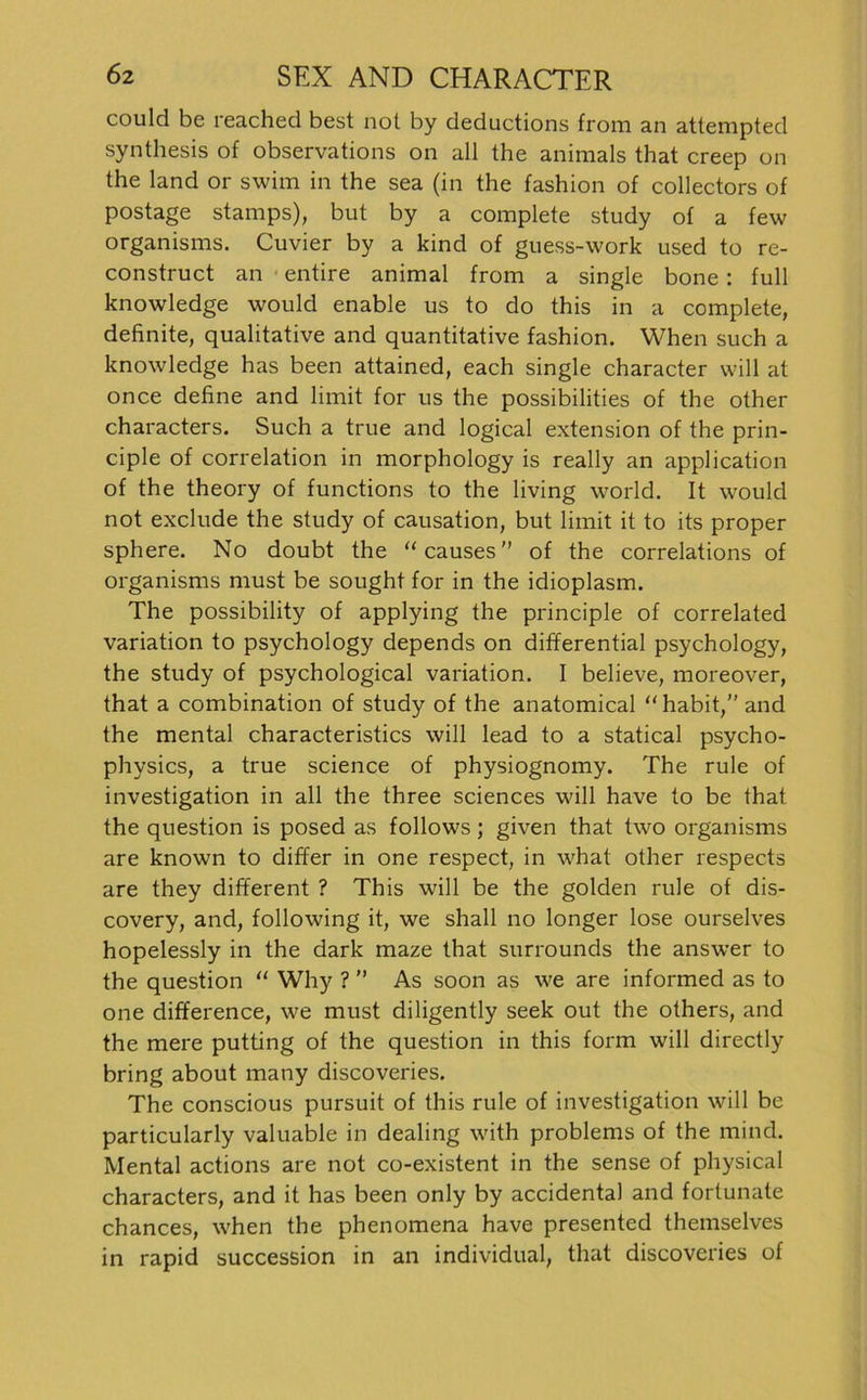 could be reached best not by deductions from an attempted synthesis of observations on all the animals that creep on the land or swim in the sea (in the fashion of collectors of postage stamps), but by a complete study of a few organisms. Cuvier by a kind of guess-work used to re- construct an entire animal from a single bone: full knowledge would enable us to do this in a complete, definite, qualitative and quantitative fashion. When such a knowledge has been attained, each single character will at once define and limit for us the possibilities of the other characters. Such a true and logical extension of the prin- ciple of correlation in morphology is really an application of the theory of functions to the living world. It would not exclude the study of causation, but limit it to its proper sphere. No doubt the “causes” of the correlations of organisms must be sought for in the idioplasm. The possibility of applying the principle of correlated Variation to psychology depends on differential psychology, the study of psychological Variation. I believe, moreover, that a combination of study of the anatomical “ habit,” and the mental characteristics will lead to a statical psycho- physics, a true Science of physiognomy. The rule of investigation in all the three Sciences will have to be that the question is posed as follows; given that two organisms are known to differ in one respect, in what other respects are they different ? This will be the golden rule of dis- covery, and, following it, we shall no longer lose ourselves hopelessly in the dark maze that surrounds the answer to the question “ Why ? ” As soon as we are informed as to one difference, we must diligently seek out the others, and the mere putting of the question in this form will directly bring about many discoveries. The conscious pursuit of this rule of investigation will be particularly valuable in dealing with problems of the mind. Mental actions are not co-existent in the sense of physical characters, and it has been only by accidental and fortunate chances, when the phenomena have presented themselves in rapid succession in an individual, that discoveries of
