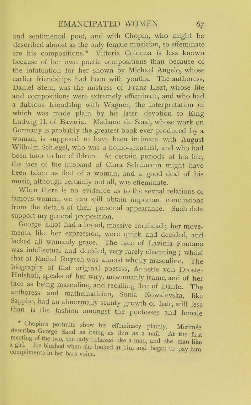 and sentimental poet, and with Chopin, who might be described almost as the only female musician, so effeminate are his compositions.* Vittoria Colonna is less known because of her own poetic compositions than because of the infatuation for her shown by Michael Angelo, whose earlier friendships had been with youths. The authoress, Daniel Stern, was the mistress of Franz Liszt, whose life and compositions were extremely effeminate, and who had a dubious friendship with Wagner, the interpretation of which was made plain by his later devotion to King Ludwig II. of Bavaria. Madame de Staal, whose work on Germany is probably the greatest book ever produced by a woman, is supposed to have been intimate with August Wilhelm Schlegel, who was a homo-sexualist, and who had been tutor to her children. At certain periods of his life, the face of the husband of Clara Schumann might have been taken as that of a woman, and a good deal of his music, although certainly not all, was effeminate. When there is no evidence as to the sexual relations of famous women, we can still obtain important conclusions from the details of their personal appearance. Such data Support my general proposition. George Eliot had a broad, massive forehead ; her move- ments, like her expression, were quick and decided, and lacked all womanly grace. The face of Lavinia Fontana was mtellectual and decided, very rarely charming; whilst that of Rachel Ruysch was almost wholly masculine. The biography of that original poetess, Annette von Droste- Hülshoff, speaks of her wiry, unwomanly frame, and of her face as being masculine, and recalling that of Dante. The authoress and mathematician, Sonia Kowalevska, like Sappho, had an abnormally scanty growth of hair, still less than is the fashion amongst the poetesses and female Chopin’s portraits show his effeminacy plainly. Merimee describes George Sand as being as thin as a nail. At the first meetmg of the two, the lady behaved like a man, and the man like a ga . Ie blushed when she looked at him and began to pay him comphments in her bass voice. 7