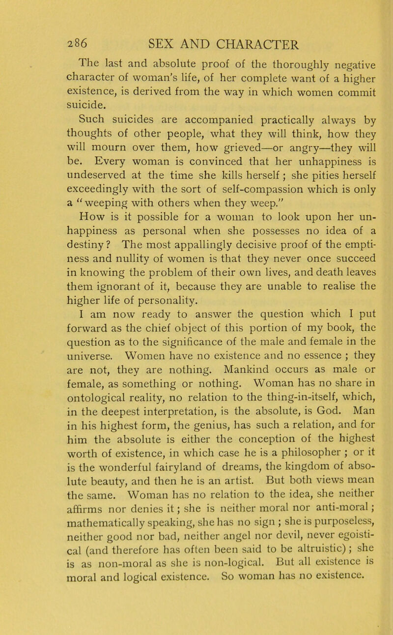 The last and absolute proof of the thoroughly negative character of woman’s life, of her complete want of a higher existence, is derived from the way in which woraen commit suicide. Such suicides are accompanied practically always by thoughts of other people, what they will think, how they will mourn over them, how grieved—or angry—they will be. Every woman is convinced that her unhappiness is undeserved at the time she kills herseif; she pities herseif exceedingly with the sort of self-compassion which is only a “weeping with others when they weep.” How is it possible for a woman to look upon her un- happiness as personal when she possesses no idea of a destiny? The most appallingly decisive proof of the empti- ness and nullity of women is that they never once succeed in knowing the problem of their own lives, and death leaves them ignorant of it, because they are unable to realise the higher life of personality. I am now ready to answer the question which I put forward as the chief object of this portion of my book, the question as to the significance of the male and female in the universe. Women have no existence and no essence ; they are not, they are nothing. Mankind occurs as male or female, as something or nothing. Woman has no share in ontological reality, no relation to the thing-in-itself, which, in the deepest interpretation, is the absolute, is God. Man in his highest form, the genius, has such a relation, and for him the absolute is either the conception of the highest worth of existence, in which case he is a philosopher ; or it is the wonderful fairyland of dreams, the kingdom of abso- lute beauty, and then he is an artist. But both views mean the same. Woman has no relation to the idea, she neither afhrms nor denies it; she is neither moral nor anti-moral; mathematically speaking, she has no sign ; she is purposeless, neither good nor bad, neither angel nor devil, never egoisti- cal (and therefore has often heen said to be altruistic); she is as non-moral as she is non-logical. But all existence is moral and logical existence. So woman has no existence.