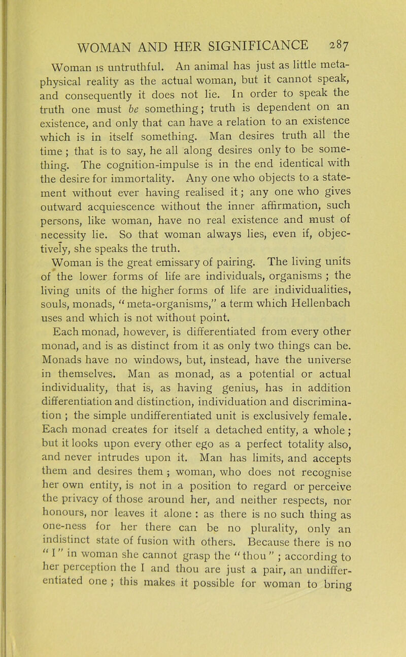 Woman is untruthful. An animal has just as little meta- physical reality as the actual woman, but it cannot speak, and consequently it does not lie. In order to speak the truth one must be something; truth is dependent on an existence, and only that can have a relation to an existence which is in itself something. Man desires truth all the time ; that is to say, he all along desires only to be some- thing. The cognition-impulse is in the end identical with the desire for immortality. Any one who objects to a State- ment without ever having realised it; any one who gives outward acquiescence without the inner afffrmation, such persons, like woman, have no real existence and must of necessity lie. So that woman always lies, even if, objec- tively, she speaks the truth. Woman is the great emissary of pairing. The living units of the lower forms of life are individuals, organisms ; the living units of the higher forms of life are individualities, souls, monads, “ meta-organisms,” a term which Hellenbach uses and which is not without point. Each monad, however, is differentiated from every other monad, and is as distinct from it as only two things can be. Monads have no Windows, but, instead, have the universe in themselves. Man as monad, as a potential or actual individuality, that is, as having genius, has in addition differentiation and distinction, individuation and discrimina- tion ; the simple undifferentiated unit is exclusively female. Each monad creates for itself a detached entity, a whole ; but it looks upon every other ego as a perfect totality also, and never intrudes upon it. Man has limits, and accepts them and desires them ; woman, who does not recognise her own entity, is not in a position to regard or perceive the piivacy of those around her, and neither respects, nor honours, nor leaves it alone : as there is no such thing as one-ness for her there can be no plurality, only an indistinct state of fusion with others. Because there is no “ I ” *n woman she cannot grasp the “thou ” ; according to her perception the I and thou are just a pair, an undiffer- entiated one ; this makes it possible for woman to bring