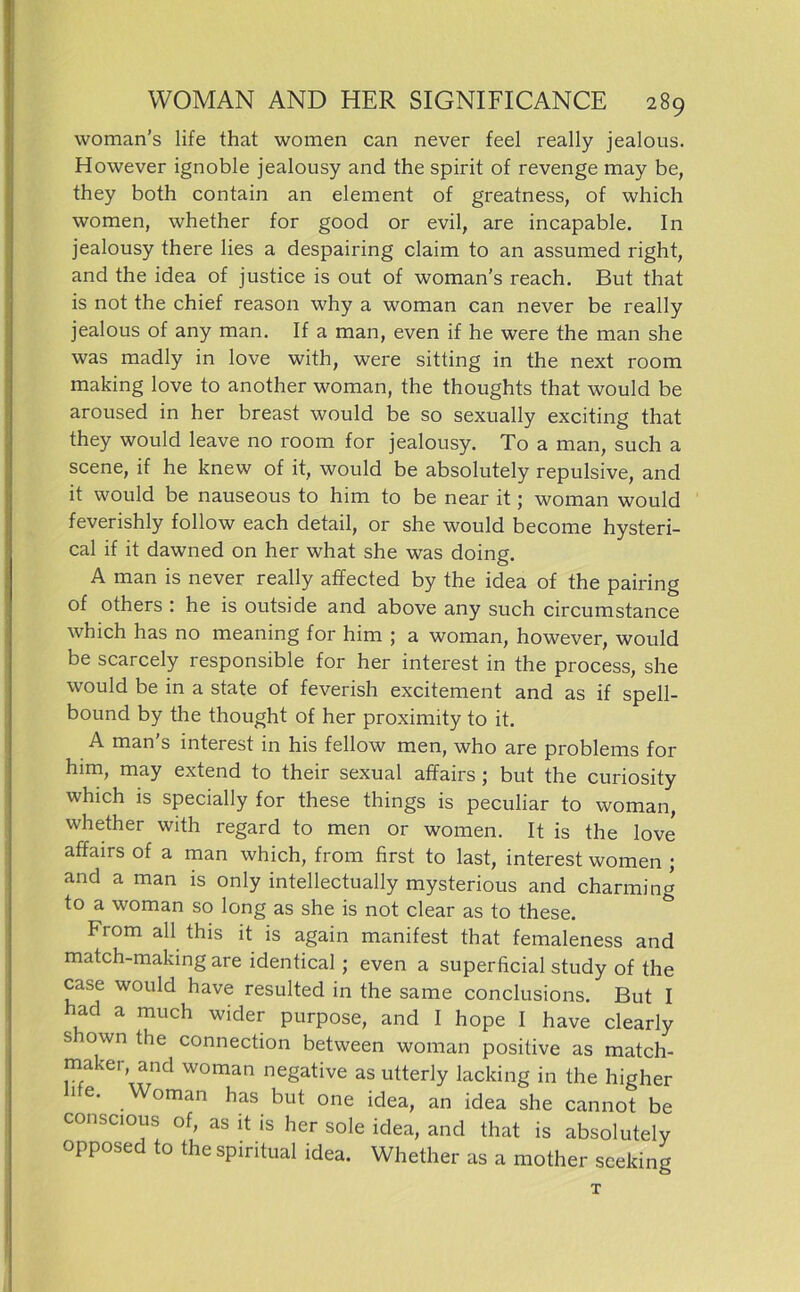 woman’s life that women can never feel really jealous. However ignoble jealousy and the spirit of revenge may be, they both contain an element of greatness, of which women, whether for good or evil, are incapable. In jealousy there lies a despairing claim to an assumed right, and the idea of justice is out of woman's reach. But that is not the chief reason why a woman can never be really jealous of any man. If a man, even if he were the man she was madly in love with, were sitting in the next room making love to another woman, the thoughts that would be aroused in her breast would be so sexually exciting that they would leave no room for jealousy. To a man, such a scene, if he knew of it, would be absolutely repulsive, and it would be nauseous to him to be near it; woman would feverishly follow each detail, or she would become hysteri- cal if it dawned on her what she was doing. A man is never really affected by the idea of the pairing of others : he is outside and above any such circumstance which has no meaning for him ; a woman, however, would be scarcely responsible for her interest in the process, she would be in a state of feverish excitement and as if spell- bound by the thought of her proximity to it. A man’s interest in his fellow men, who are problems for him, may extend to their sexual affairs ; but the curiosity which is specially for these things is peculiar to woman, whether with regard to men or women. It is the love affairs of a man which, from first to last, interest women ; and a man is only intellectually mysterious and charming to a woman so long as she is not clear as to these. From all this it is again manifest that femaleness and match-making are identical ; even a superficial study of the case would have resulted in the same conclusions. But I had a much wider purpose, and I hope I have clearly shown the Connection between woman positive as match- maker and woman negative as utterly lacking in the higher 1 e. oman has but one idea, an idea she cannot be conscious of, as it is her sole idea, and that is absolutely opposed to the spiritual idea. Whether as a mother sceldng T