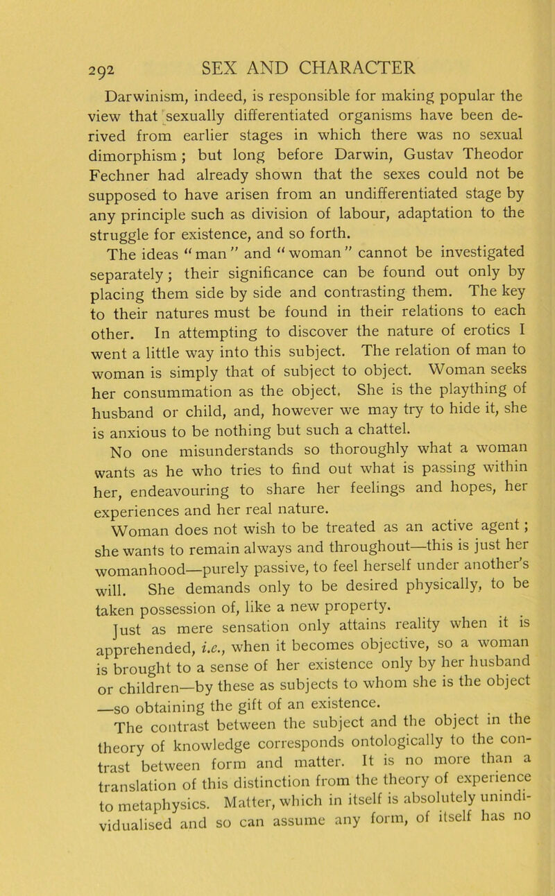 Darwinism, indeed, is responsible for making populär the view that sexually differentiated organisms have been de- rived from earlier stages in which there was no sexual dimorphism; but long before Darwin, Gustav Theodor Fechner had already shown that the sexes could not be supposed to have arisen from an undifferentiated stage by any principle such as division of labour, adaptation to the struggle for existence, and so forth. The ideas “ man ” and “ woman ” cannot be investigated separately ; their significance can be found out only by placing them side by side and contrasting them. The key to their natures must be found in their relations to each other. In attempting to discover the nature of erotics I went a little way into this subject. The relation of man to woman is simply that of subject to object. Woman seeks her consummation as the object. She is the plaything of husband or child, and, however we may try to hide it, she is anxious to be nothing but such a chattel. No one misunderstands so thoroughly what a woman wants as he who tries to find out what is passing within her, endeavouring to share her feelings and hopes, her experiences and her real nature. Woman does not wish to be treated as an active agent; she wants to remain always and throughout—this is just her womanhood—purely passive, to feel herseif under another’s will. She demands only to be desired physically, to be taken possession of, like a new property. Just as mere Sensation only attains reality when it is apprehended, i.e., when it becomes objective, so a woman is brought to a sense of her existence only by her husband or children—by these as subjects to whom she is the object —so obtaining the gift of an existence. The contrast between the subject and the object in the theory of knowledge corresponds ontologically to the con- trast between form and matter. It is no more than a translation of this distinction from the theory of experience to metaphysics. Matter, which in itself is absolutely unindi- vidualised and so can assume any form, of itself has no