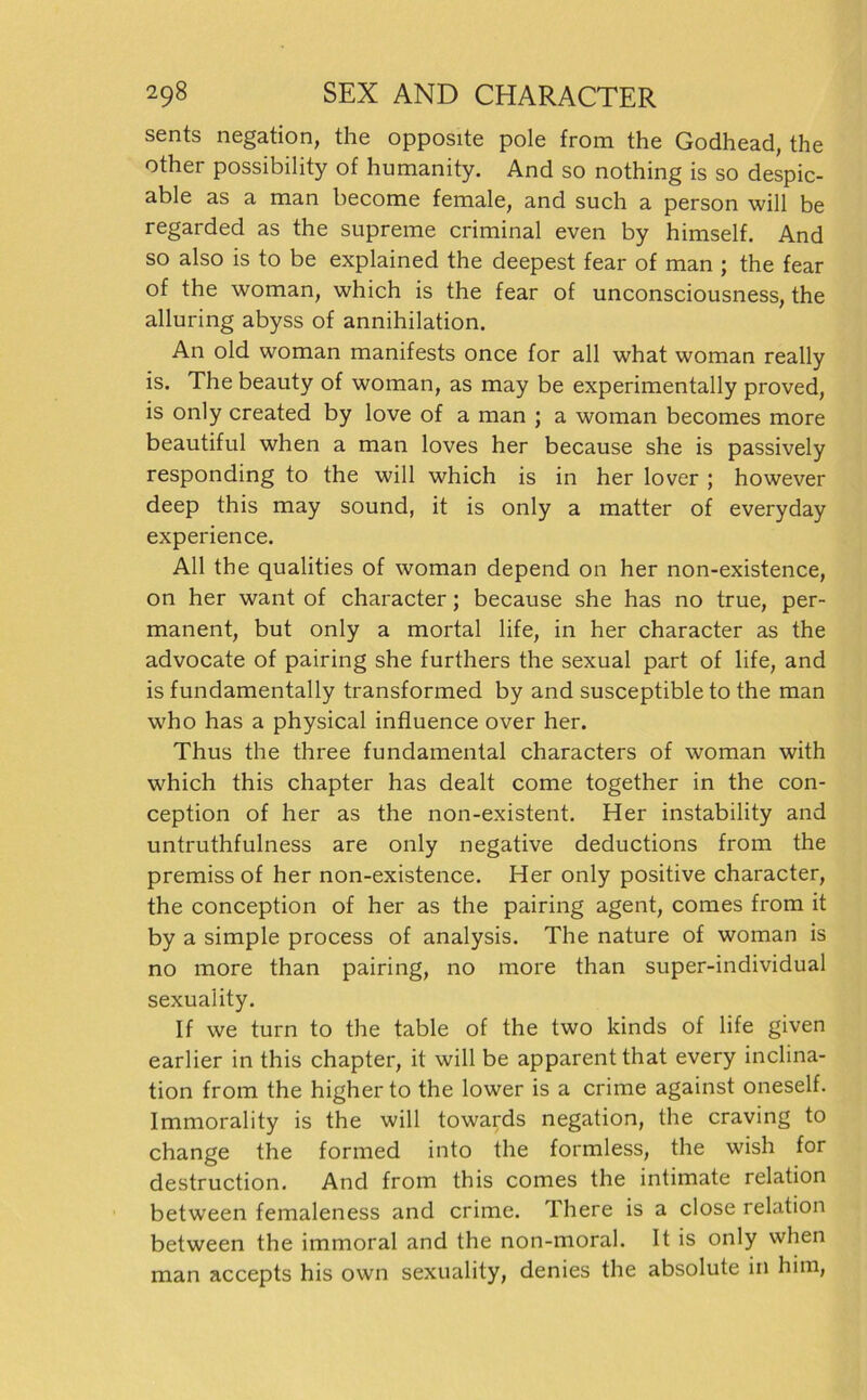 sents negation, the opposite pole from the Godhead, the other possibility of humanity. And so nothing is so despic- able as a man become female, and such a person will be regarded as the supreme criminal even by himself. And so also is to be explained the deepest fear of man ; the fear of the woman, which is the fear of unconsciousness, the alluring abyss of annihilation. An old woman manifests once for all what woman really is. The beauty of woman, as may be experimentally proved, is only created by love of a man ; a woman becomes more beautiful when a man loves her because she is passively responding to the will which is in her lover ; however deep this may sound, it is only a matter of everyday experience. All the qualities of woman depend on her non-existence, on her want of character; because she has no true, per- manent, but only a mortal life, in her character as the advocate of pairing she furthers the sexual part of life, and is fundamentally transformed by and susceptible to the man who has a physical influence over her. Thus the three fundamental characters of woman with which this chapter has dealt come together in the con- ception of her as the non-existent. Her instability and untruthfulness are only negative deductions from the premiss of her non-existence. Her only positive character, the conception of her as the pairing agent, comes from it by a simple process of analysis. The nature of woman is no more than pairing, no more than super-individual sexuality. If we turn to the table of the two kinds of life given earlier in this chapter, it will be apparentthat every inclina- tion from the higher to the lower is a crime against oneself. Immorality is the will towards negation, the craving to change the formed into the formless, the wish for destruction. And from this comes the intimate relation between femaleness and crime. There is a close relation between the immoral and the non-moral. It is only when man accepts his own sexuality, denies the absolute in him,