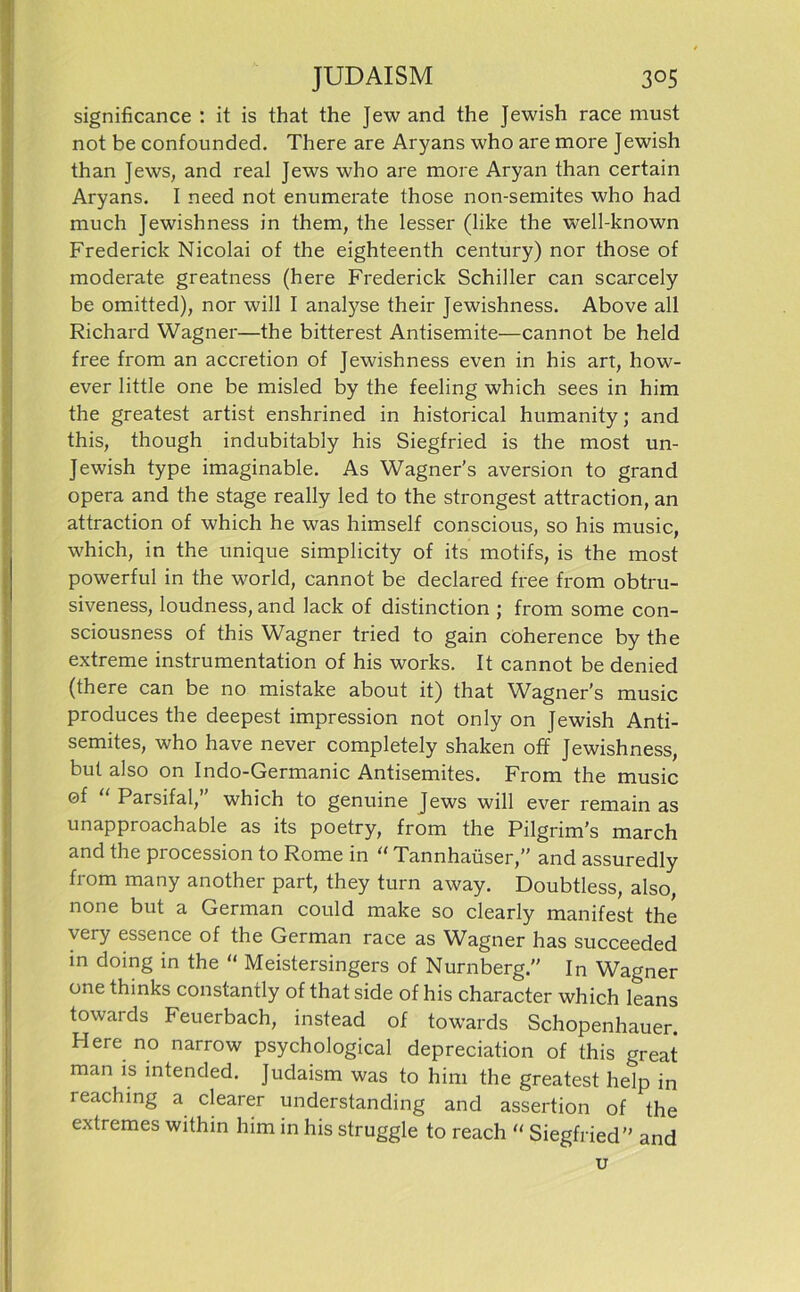 significance : it is that the Jew and the Jewish race must not be confounded. There are Aryans who are more Jewish than Jews, and real Jews who are more Aryan than certain Aryans. I need not enumerate those non-semites who had much Jewishness in them, the lesser (like the well-known Frederick Nicolai of the eighteenth Century) nor those of moderate greatness (here Frederick Schiller can scarcely be omitted), nor will I analyse their Jewishness. Above all Richard Wagner—the bitterest Antisemite—cannot be held free from an accretion of Jewishness even in his art, how- ever little one be misled by the feeling which sees in him the greatest artist enshrined in historical humanity; and this, though indubitably his Siegfried is the most un- Jewish type imaginable. As Wagner’s aversion to grand opera and the stage really led to the strongest attraction, an attraction of which he was himself conscious, so his music, which, in the unique simplicity of its motifs, is the most powerful in the world, cannot be declared free from obtru- siveness, loudness, and lack of distinction ; from some con- sciousness of this Wagner tried to gain coherence by the extreme instrumentation of his works. It cannot be denied (there can be no mistake about it) that Wagner’s music produces the deepest impression not only on Jewish Anti- semites, who have never completely shaken off Jewishness, but also on Indo-Germanic Antisemites. From the music of “ Parsifal,” which to genuine Jews will ever remain as unapproachable as its poetry, from the Pilgrim’s march and the procession to Rome in “ Tannhaüser,” and assuredly from many another part, they turn away. Doubtless, also, none but a German could make so clearly manifest the very essence of the German race as Wagner has succeeded in doing in the “ Meistersingers of Nürnberg. In Wagner one thinks constantly of that side of his character which leans towards Feuerbach, instead of towards Schopenhauer. Here no narrow psychological depreciation of this great man is intended. Judaism was to him the greatest help in reaching a clearer understanding and assertion of the extremes within him in his struggle to reach “ Siegfried and u