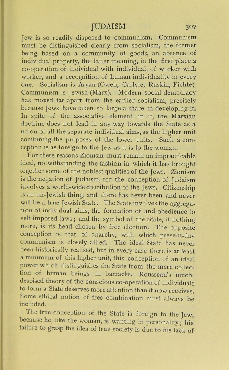 Jew is so readily disposed to communism. Communism must be distinguished clearly from socialism, the former being based on a Community of goods, an absence of individual property, the latter meaning, in the first place a co-operation of individual with individual, of worker with worker, and a recognition of human individuality in every one. Socialism is Aryan (Owen, Carlyle, Ruskin, Fichte). Communism is Jewish (Marx). Modern social democracy has moved far apart from the earlier socialism, precisely because Jews have taken so large a share in developing it. In spite of the associative element in it, the Marxian doctrine does not lead in any way towards the State as a Union of all the separate individual aims, as the higher unit combining the purposes of the lower units. Such a con- ception is as foreign to the Jew as it is to the woman. For these reasons Zionism must remain an impracticable ideal, notwithstanding the fashion in which it has brought together some of the noblest qualities of the Jews. Zionism is the negation of Judaism, for the conception of Judaism involves a world-wide distribution of the Jews. Citizenship is an un-Jewish thing, and there has never been and never will be a true Jewish State. The State involves the aggrega- tion of individual aims, the formation of and obedience to self-imposed laws ; and the symbol of the State, if nothing more, is its head chosen by free election. The opposite conception is that of anarchy, with which present-day communism is closely allied. The ideal State has never been historically realised, but in every case there is at least a minimum of this higher unit, this conception of an ideal power which distinguishes the State from the mere Collec- tion of human beings in barracks. Rousseau’s much- despised theory of the conscious co-operation of individuals to form a State deserves more attention than it now receives. Some ethical notion of free combination must always be included. The true conception of the State is foreign to the Jew, because he, like the woman, is wanting in personality; his failure to grasp the idea of true society is due to his lack of