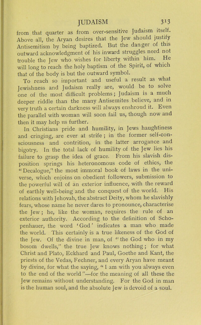 from that quarter as frora over-sensitive Judaism ltself. Above all, the Aryan desires that the Jew should justify Antisemitism by being baptized. But the danger of this outward acknowledgment of his inward struggles need not trouble the Jew who wishes for liberty within him. He will long to reach the holy baptism of the Spirit, of which that of the body is but the outward Symbol. To reach so important and useful a result as what Jewishness and Judaism really are, would be to solve one of the most difhcult problems ; Judaism is a much deeper riddle than the many Antisemites believe, and in very truth a certain darkness will always enshroud it. Even the parallel with woman will soon fail us, though now and then it may help us further. In Christians pride and humility, in Jews haughtiness and cringing, are ever at strife ; in the former self-con- sciousness and contrition, in the latter arrogance and bigotry. In the total lack of humility of the Jew lies his failure to grasp the idea of grace. From his slavish dis- position springs his heteronomous code of ethics, the “ Decalogue,” the most immoral book of laws in the uni- verse, which enjoins on obedient followers, Submission to the powerful will of an exterior influence, with the reward of earthly well-being and the conquest of the world. His relations with Jehovah, the abstract Deity, whom he slavishly fears, whose name he never dares to pronounce, characterise the Jew ; he, like the woman, requires the rule of an exterior authority. According to the definition of Scho- penhauer, the word ‘ God ’ indicates a man who made the world. This certainly is a true likeness of the God of the Jew. Of the divine in man, of “ the God who in my bosom dwells,” the true Jew knows nothing ; for what Christ and Plato, Eckhard and Paul, Goethe and Kant, the priests of the Vedas, Fechner, and every Aryan have meant by divine, for what the saying, “ I am with you always even to the end of the world —for the meaning of all these the Jew remains without understanding. For the God in man is the human soul, and the absolute Jew is devoid of a soul.