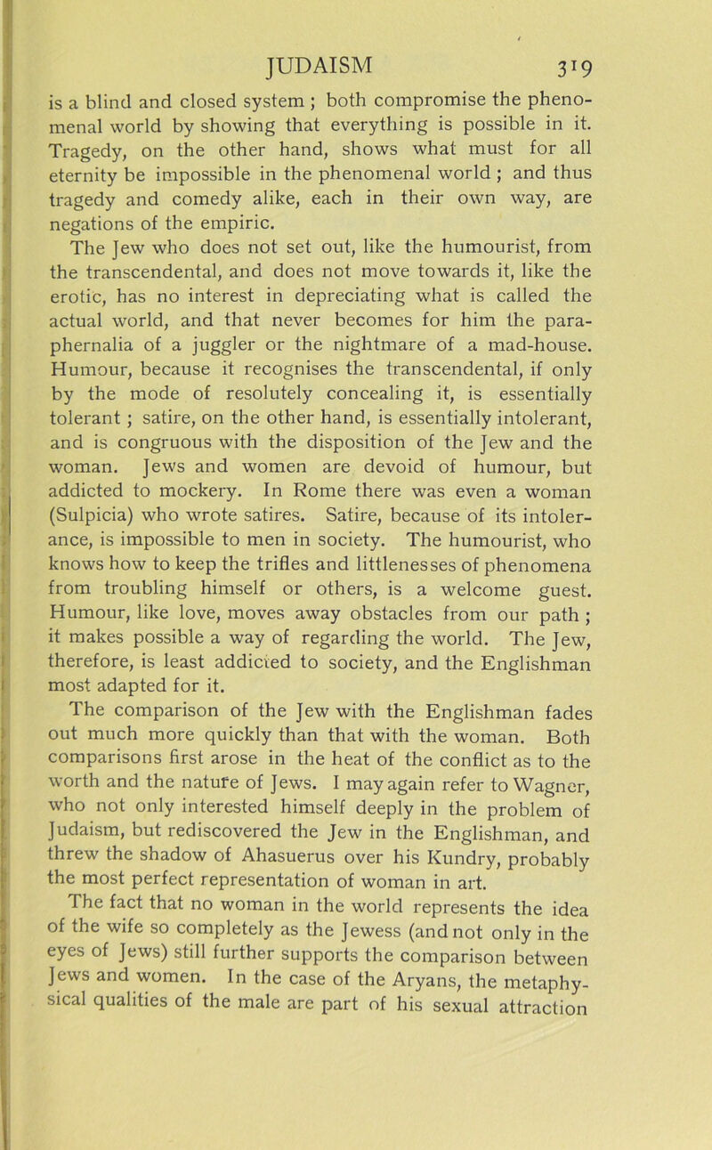 is a blind and closed System ; both compromise the pheno- menal world by showing that everything is possible in it. Tragedy, on the other hand, shows what must for all eternity be impossible in the phenomenal world ; and thus tragedy and comedy alike, each in their own way, are negations of the empiric. The Jew who does not set out, like the humourist, from the transcendental, and does not move towards it, like the erotic, has no interest in depreciating what is called the actual world, and that never becomes for him the para- phernalia of a juggler or the nightmare of a mad-house. Humour, because it recognises the transcendental, if only by the mode of resolutely concealing it, is essentially tolerant; satire, on the other hand, is essentially intolerant, and is congruous with the disposition of the Jew and the woman. Jews and women are devoid of humour, but addicted to mockery. In Rome there was even a woman (Sulpicia) who wrote satires. Satire, because of its intoler- ance, is impossible to men in society. The humourist, who knows how to keep the trifles and littlenesses of phenomena from troubling himself or others, is a welcome guest. Humour, like love, moves away obstacles from our path ; it makes possible a way of regarding the world. The Jew, therefore, is least addicied to society, and the Englishman most adapted for it. The comparison of the Jew with the Englishman fades out much more quickly than that with the woman. Both comparisons first arose in the heat of the conflict as to the worth and the natufe of Jews. I may again refer to Wagner, who not only interested himself deeply in the problem of Judaism, but rediscovered the Jew in the Englishman, and threw the shadow of Ahasuerus over his Kundry, probably the most perfect representation of woman in art. The fact that no woman in the world represents the idea of the wife so completely as the Jewess (and not only in the eyes of Jews) still further Supports the comparison between Jews and women. In the case of the Aryans, the metaphy- sical qualities of the male are part of his sexual attraction