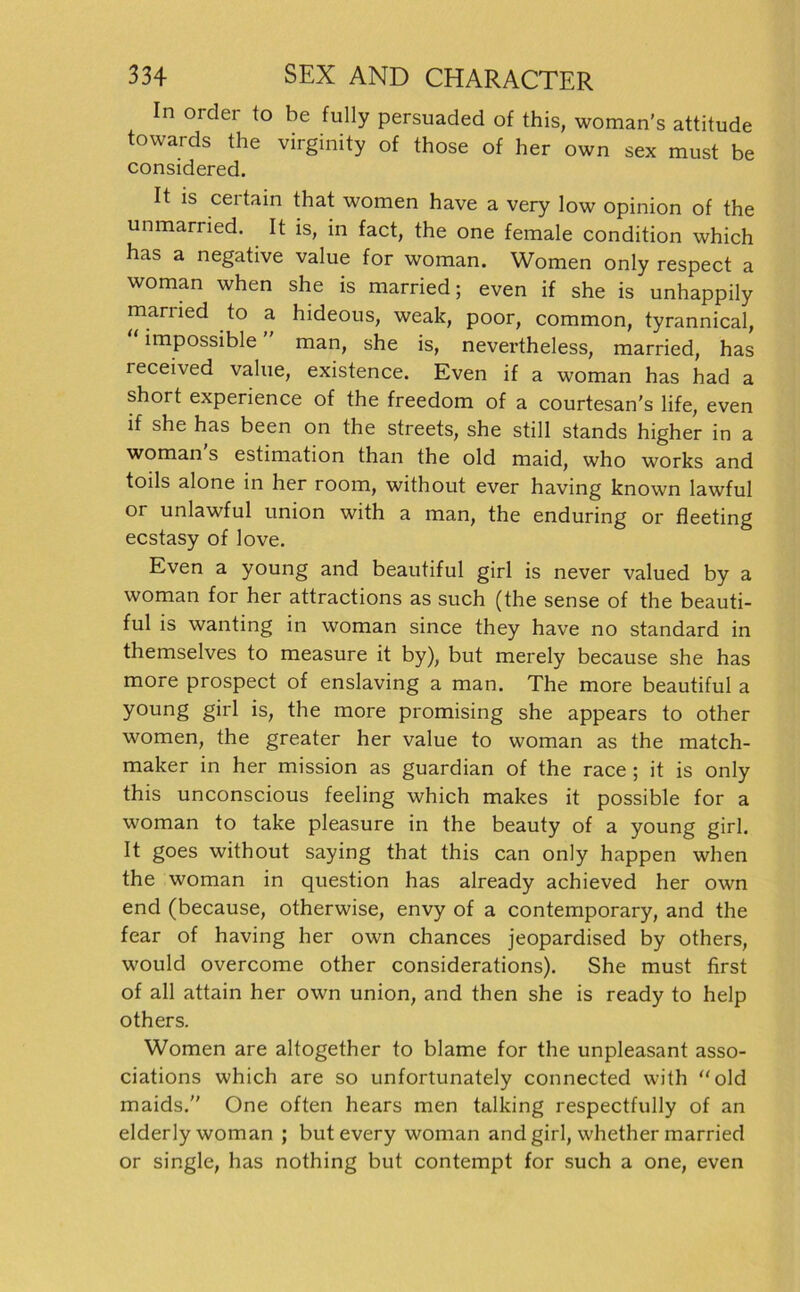 In order to be fully persuaded of this, woman’s attitude towards the virginity of those of her own sex must be considered. It is certain that women have a very low opinion of the unmarried. It is, in fact, the one female condition which has a negative value for woman. Women only respect a woman when she is married; even if she is unhappily mariied to a hideous, weak, poor, common, tyrannical, impossible man, she is, nevertheless, married, has leceived value, existence. Even if a woman has had a short experience of the freedom of a courtesan's life, even if she has been on the streets, she still Stands higher in a woman s estimation than the old maid, who works and toils alone in her room, without ever having known lawful or unlawful Union with a man, the enduring or fleeting ecstasy of love. Even a young and beautiful girl is never valued by a woman for her attractions as such (the sense of the beauti- ful is wanting in woman since they have no Standard in themselves to measure it by), but merely because she has more prospect of enslaving a man. The more beautiful a young girl is, the more promising she appears to other women, the greater her value to woman as the match- maker in her mission as guardian of the race ; it is only this unconscious feeling which makes it possible for a woman to take pleasure in the beauty of a young girl. It goes without saying that this can only happen when the woman in question has already achieved her own end (because, otherwise, envy of a Contemporary, and the fear of having her own chances jeopardised by others, would overcome other considerations). She must first of all attain her own union, and then she is ready to help others. Women are altogether to blame for the unpleasant asso- ciations which are so unfortunately connected with old maids. One often hears men talking respectfully of an elderly woman ; but every woman and girl, whether married or single, has nothing but contempt for such a one, even