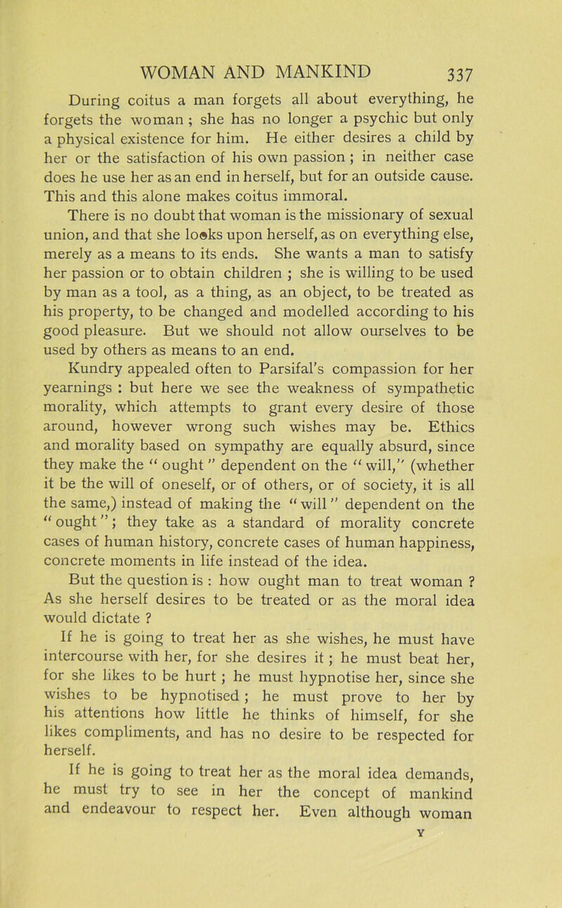 Düring coitus a man forgets all about everything, he forgets the wo man ; she has no longer a psychic but only a physical existence for him. He either desires a child by her or the satisfaction of his own passion ; in neither case does he use her as an end in herseif, but for an outside cause. This and this alone makes coitus immoral. There is no doubt that woman is the missionary of sexual Union, and that she lo®ks upon herseif, as on everything eise, merely as a means to its ends. She wants a man to satisfy her passion or to obtain children ; she is willing to be used by man as a tool, as a thing, as an object, to be treated as his property, to be changed and modelled according to his good pleasure. But we should not allow ourselves to be used by others as means to an end. Kundry appealed often to Parsifal’s compassion for her yearnings : but here we see the weakness of sympathetic morality, which attempts to grant every desire of those around, however wrong such wishes may be. Ethics and morality based on sympathy are equally absurd, since they make the “ ought  dependent on the “ will, (whether it be the will of oneself, or of others, or of society, it is all the same,) instead of making the “ will ’’ dependent on the “ ought ”; they take as a Standard of morality concrete cases of human history, concrete cases of human happiness, concrete moments in life instead of the idea. But the question is : how ought man to treat woman ? As she herseif desires to be treated or as the moral idea would dictate ? If he is going to treat her as she wishes, he must have intercourse with her, for she desires it; he must beat her, for she likes to be hurt ; he must hypnotise her, since she wishes to be hypnotised ; he must prove to her by his attentions how little he thinks of himself, for she likes compliments, and has no desire to be respected for herseif. If he is going to treat her as the moral idea demands, he must try to see in her the concept of mankind and endeavour to respect her. Even although woman Y