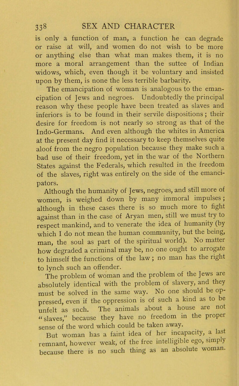 is only a function of man, a function he can degrade or raise at will, and women do not wish lo be more or anything eise than what man makes them, it is no more a moral arrangement than the suttee of Indian widows, which, even though it be voluntary and insisted upon by them, is none the less terrible barbarity. The emancipation of woman is analogous to the eman- cipation of Jews and negroes. Undoubtedly the principal reason why these people have been treated as slaves and inferiors is to be found in their servile dispositions ; their desire for freedom is not nearly so strong as that of the Indo-Germans. And even although the whites in America at the present day find it necessary to keep themselves quite aloof from the negro population because they make such a bad use of their freedom, yet in the war of the Northern States against the Federais, which resulted in the freedom of the slaves, right was entirely on the side of the emanci- pators. Although the humanity of Jews, negroes, and still more of women, is weighed down by many immoral impulses; although in these cases there is so much more to fight against than in the case of Aryan men, still we must try to respeet mankind, and to venerate the idea of humanity (by which I do not mean the human community, but the being, man, the soul as part of the spiritual world). No matter how degraded a criminal may be, no one ought to arrogate to himself the functions of the law ; no man has the right to lynch such an offender. The problem of woman and the problem of the Jews are absolutely identical with the problem of slavery, and they must be solved in the same way. No one should be op- pressed, even if the oppression is of such a kind as to be unfelt as such. The animals about a house are not “slaves,” because they have no freedom in the proper sense of the word which could be taken away. But woman has a faint idea of her incapacity, a last remnant, however weak, of the free intelligible ego, simply because. there is no such thing as an absolute woman.