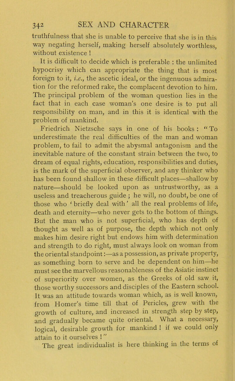 truthfulness that she is unable to perceive that she is in this way negating herseif, making herseif absolutely worthless, without existence ! It is difficult to decide which is preferable : the unlimited hypocrisy which can appropriate the thing that is most foreign to it, ix., the ascetic ideal, or the ingenuous admira- tion for the reformed rake, the complacent devotion to him. The principal problem of the woman question lies in the fact that in each case woman's one desire is to put all responsibility on man, and in this it is identical with the problem of mankind. Friedrich Nietzsche says in one of his books : “To underestimate the real difficulties of the man and woman problem, to fail to admit the abysmal antagonism and the inevitable nature of the constant strain between the two, to dream of equal rights, education, responsibilities and duties, is the mark of the superficial observer, and any thinker who has been found shallow in these difficult places—shallow by nature—should be looked upon as untrustworthy, as a useless and treacherous guide ; he will, no doubt, be one of those who ‘ briefly deal with ’ all the real problems of life, death and eternity—who never gets to the bottom of things. But the man who is not superficial, who has depth of thought as well as of purpose, the depth which not only makes him desire right but endows him with determination and strength to do right, must always look on woman from the oriental standpoint:—as a possession, as private property, as something born to serve and be dependent on him—he must see the marvellous reasonableness of the Asiatic instinct of superiority over women, as the Greeks of old saw it, those worthy successors and disciples of the Eastern school. It was an attitude towards woman which, as is well known, from Homer’s time tili that of Pericles, grew with the growth of culture, and increased in strength step by step, and gradually became quite oriental. What a necessary, logical, desirable growth for mankind ! if we could only attain to it ourselves ! ” The great Individualist is here thinking in the terms of