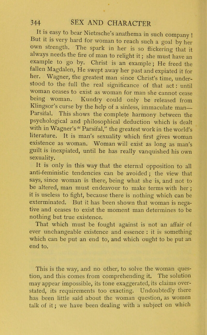 It is easy to bear Nietzsche’s anathema in such Company ! But it is very hard for woman to reach such a goal by her own strength. The spark in her is so flickering that it always needs the fire of man to relight it; she must have an example to go by. Christ is an example; He freed the fallen Magdalen, He swept away her past and expiated it for her. Wagner, the greatest man since Christ’s time, under- stood to the full the real significance of that act: until woman ceases to exist as woman for man she cannot cease being woman. Kundry could only be released from Klingsor’s curse by the help of a sinless, immaculate man— Parsifal. This shows the complete harmony between the psychological and philosophical deduction which is dealt with in Wagner's “ Parsifal,” the greatest work in the world's literature. It is man’s sexuality which first gives woman existence as woman. Woman will exist as long as man's guilt is inexpiated, until he has really vanquished his own sexuality. It is only in this way that the eternal Opposition to all anti-feministic tendencies can be avoided ; the view that says, since woman is there, being what she is, and not to be altered, man must endeavour to make terms with her ; it is useless to fight, because there is nothing which can be exterminated. But it has been shown that woman is nega- tive and ceases to exist the moment man determines to be nothing but true existence. That which must be fought against is not an affair of ever unchangeable existence and essence : it is something which can be put an end to, and which ought to be put an end to. This is the way, and no other, to solve the woman ques- tion, and this comes from comprehending it. The solution may appear impossible, its tone exaggerated, its claims over- stated, its requirements too exacting. Undoubtedly there has been little said about the woman question, as women talk of it; we have been dealing with a subject on which