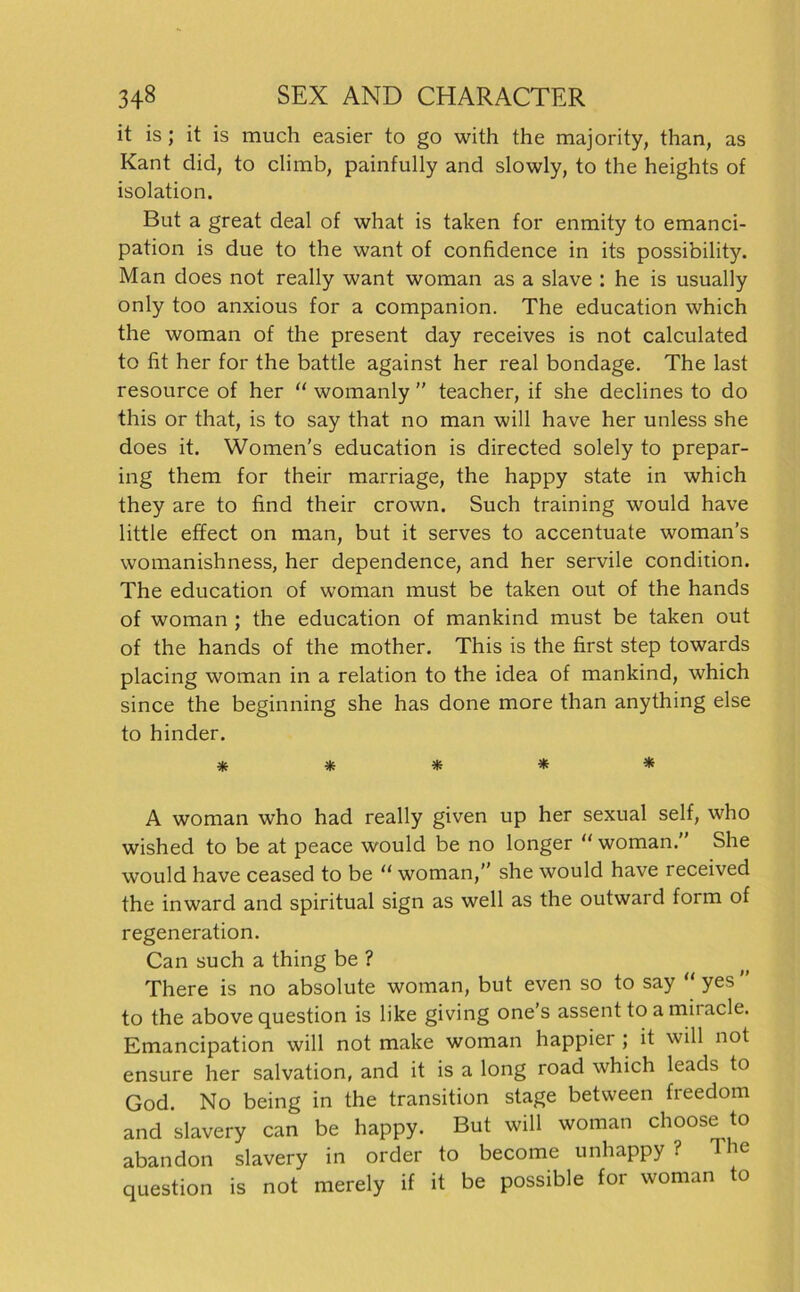 it is; it is much easier to go with the majority, than, as Kant did, to climb, painfully and slowly, to the heights of isolation. But a great deal of what is taken for enmity to emanci- pation is due to the want of confidence in its possibility. Man does not really want woman as a slave : he is usually only too anxious for a companion. The education which the woman of the present day receives is not calculated to fit her for the battle against her real bondage. The last resource of her “ womanly ” teacher, if she declines to do this or that, is to say that no man will have her unless she does it. Women's education is directed solely to prepar- ing them for their marriage, the happy state in which they are to find their crown. Such training would have little effect on man, but it serves to accentuate woman’s womanishness, her dependence, and her servile condition. The education of woman must be taken out of the hands of woman ; the education of mankind must be taken out of the hands of the mother. This is the first step towards placing woman in a relation to the idea of mankind, which since the beginning she has done more than anything eise to hinder. * * * * * A woman who had really given up her sexual seif, who wished to be at peace would be no longer “ woman.” She would have ceased to be “ woman,” she would have received the inward and spiritual sign as well as the outward form of regeneration. Can such a thing be ? There is no absolute woman, but even so to say “ yes to the above question is like giving one’s assent to a miiacle. Emancipation will not make woman happier ; it will not ensure her salvation, and it is a long road which leads to God. No being in the transition stage between freedom and slavery can be happy. But will woman choose to abandon slavery in order to become unhappy ? The question is not merely if it be possible for woman to