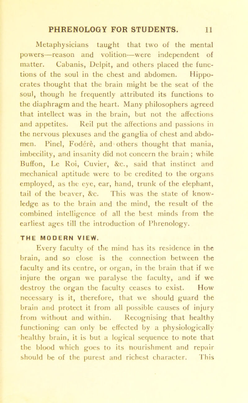 Metaphysicians taught that two of the mental powers—reason and volition—were independent of matter. Cabanis, Delpit, and others placed the func- tions of the soul in the chest and abdomen. Hippo- crates thought that the brain might be the seat of the soul, though he frequently attributed its functions to the diaphragm and the heart. Many philosophers agreed that intellect was in the brain, but not the affections and appetites. Reil put the affections and passions in the nervous plexuses and the ganglia of chest and abdo- men. Pinel, Foder6, and others thought that mania, imbecility, and insanity did not concern the brain ; while Buffon, Le Roi, Cuvier, &c., said that instinct and mechanical aptitude were to be credited to the organs employed, as the eye, ear, hand, trunk of the elephant, tail of the beaver, &c. This was the state of know- ledge as to the brain and the mind, the result of the combined intelligence of all the best minds from the earliest ages till the introduction of Phrenology. THE MODERN VIEW. Every faculty of the mind has its residence in the brain, and so close is the connection between the faculty and its centre, or organ, in the brain that if we injure the organ we paralyse the faculty, and if we destroy the organ the faculty ceases to exist. How necessary is it, therefore, that we should guard the brain and protect it from all possible causes of injury from without and within. Recognising that healthy functioning can only be effected by a physiologically healthy brain, it is but a logical sequence to note that the blood which goes to its nourishment and repair should be of the purest and richest character. This