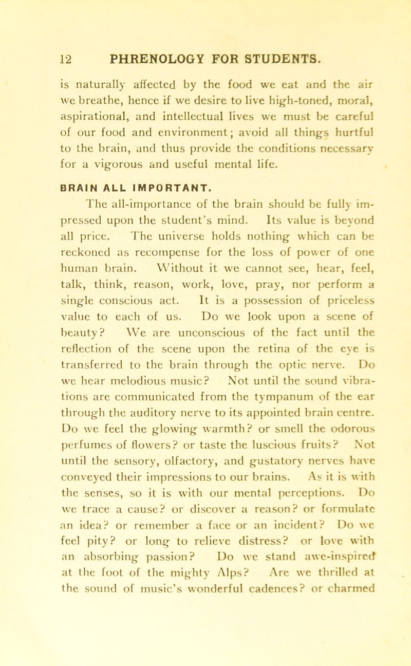 is naturally affected by the food we eat and the air we breathe, hence if we desire to live high-toned, moral, aspirational, and intellectual lives we must be careful of our food and environment; avoid all things hurtful to the brain, and thus provide the conditions necessary for a vigorous and useful mental life. BRAIN ALL IMPORTANT. The all-importance of the brain should be fully im- pressed upon the student’s mind. Its value is beyond all price. The universe holds nothing which can be reckoned as recompense for the loss of power of one human brain. Without it we cannot see, hear, feel, talk, think, reason, work, love, pray, nor perform a single conscious act. It is a possession of priceless value to each of us. Do we look upon a scene of beauty? We are unconscious of the fact until the reflection of the scene upon the retina of the eye is transferred to the brain through the optic nerve. Do we hear melodious music? Not until the sound vibra- tions are communicated from the tympanum of the ear through the auditory nerve to its appointed brain centre. Do we feel the glowing warmth ? or smell the odorous perfumes of flowers? or taste the luscious fruits? Not until the sensory, olfactory, and gustatory nerves have conveyed their impressions to our brains. As it is with the senses, so it is with our mental perceptions. Do we trace a cause? or discover a reason? or formulate an idea? or remember a face or an incident? Do we feel pity? or long to relieve distress? or love with an absorbing passion? Do we stand awe-inspired1 at the foot of the mighty Alps? Are we thrilled at the sound of music’s wonderful cadences? or charmed