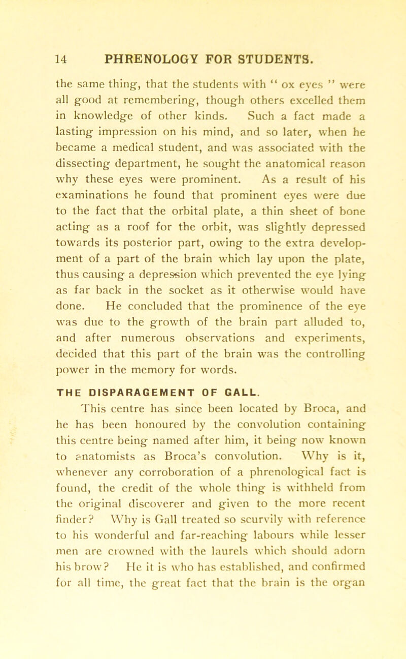 the same thing, that the students with “ ox eyes ” were all good at remembering, though others excelled them in knowledge of other kinds. Such a fact made a lasting impression on his mind, and so later, when he became a medical student, and was associated with the dissecting department, he sought the anatomical reason why these eyes were prominent. As a result of his examinations he found that prominent eyes were due to the fact that the orbital plate, a thin sheet of bone acting as a roof for the orbit, was slightly depressed towards its posterior part, owing to the extra develop- ment of a part of the brain which lay upon the plate, thus causing a depression which prevented the eye lying as far back in the socket as it otherwise would have done. He concluded that the prominence of the eye was due to the growth of the brain part alluded to, and after numerous observations and experiments, decided that this part of the brain was the controlling power in the memory for words. THE DISPARAGEMENT OF GALL. This centre has since been located by Broca, and he has been honoured by the convolution containing this centre being named after him, it being now known to anatomists as Broca’s convolution. Why is it, whenever any corroboration of a phrenological fact is found, the credit of the whole thing is withheld from the original discoverer and given to the more recent finder? Why is Gall treated so scurvily with reference to his wonderful and far-reaching labours while lesser men are crowned with the laurels which should adorn his brow? He it is who has established, and confirmed for all time, the great fact that the brain is the organ