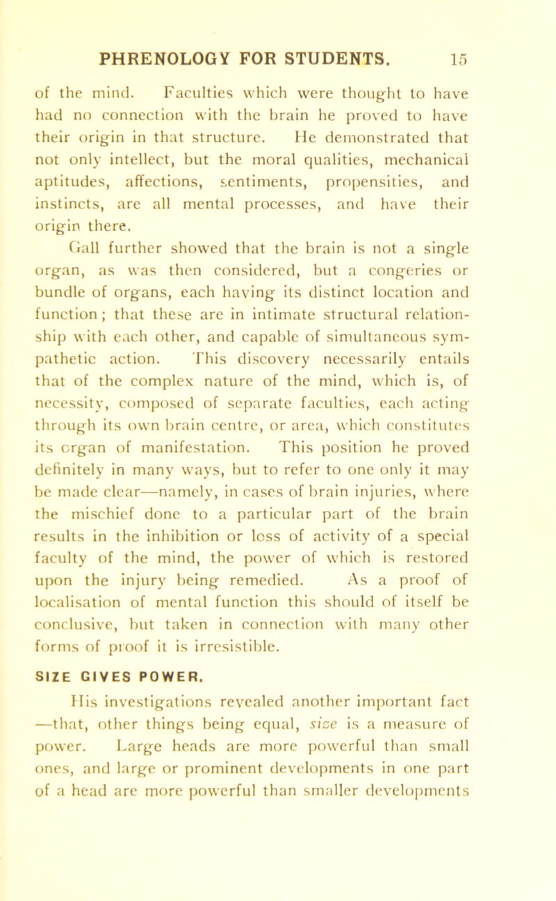 of the mind. Faculties which were thought to have had no connection with the brain he proved to have their origin in that structure. He demonstrated that not only intellect, but the moral qualities, mechanical aptitudes, affections, sentiments, propensities, and instincts, are all mental processes, and have their origin there. Gall further showed that the brain is not a single organ, as was then considered, but a congeries or bundle of organs, each having its distinct location and function; that these are in intimate structural relation- ship with each other, and capable of simultaneous sym- pathetic action. This discovery necessarily entails that of the complex nature of the mind, which is, of necessity, composed of separate faculties, each acting through its own brain centre, or area, which constitutes its organ of manifestation. This position he proved definitely in many ways, but to refer to one only it may be made clear—namely, in cases of brain injuries, where the mischief done to a particular part of the brain results in the inhibition or loss of activity of a special faculty of the mind, the power of which is restored upon the injury being remedied. As a proof of localisation of mental function this should of itself be conclusive, but taken in connection with many other forms of proof it is irresistible. SIZE GIVES POWER. His investigations revealed another important fact —that, other things being equal, size is a measure of power. Large heads are more powerful than small ones, and large or prominent developments in one part of a head are more powerful than smaller developments