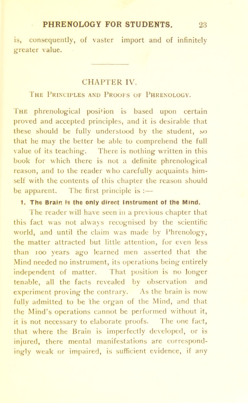 is, consequently, of vaster import and of infinitely greater value. CHAPTER IV. The Principles and Proofs of Phrenology. The phrenological posi'ion is based upon certain proved and accepted principles, and it is desirable that these should be fully understood by the student, so that he may the better be able to comprehend the full value of its teaching. There is nothing written in this book for which there is not a definite phrenological reason, and to the reader who carefully acquaints him- self with the contents of this chapter the reason should be apparent. The first principle is :— 1. The Brain Is the only direct Instrument of the Mind. The reader will have seen in a previous chapter that this fact was not always recognised by the scientific world, and until the claim was made by Phrenology, the matter attracted but little attention, for even less than 100 years ago learned men asserted that the Mind needed no instrument, its operations being entirely independent of matter. That position is no longer tenable, all the facts revealed by observation and experiment proving the contrary. As the brain is now fully admitted to be the organ of the Mind, and that the Mind’s operations cannot be performed without it, it is not necessary to elaborate proofs. The one fact, that where the Brain is imperfectly developed, or is injured, there mental manifestations are correspond- ingly weak or impaired, is sufficient evidence, if any