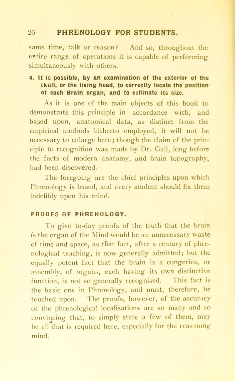 same time, talk or reason? And so, throughout the entire range of operations it is capable of performing simultaneously with others. 4. It Is possible, by an examination of the exterior of the skull, or the living head, to correctly locate the position of each Brain organ, and to estimate its size. As it is one of the main objects of this book to demonstrate this principle in accordance with, and based upon, anatomical data, as distinct from the empirical methods hitherto employed, it will not be necessary to enlarge here; though the claim of the prin- ciple to recognition was made by Dr. Gall, long before the facts of modern anatomy, and brain topography, had been discovered. The foregoing are the chief principles upon which Phrenology is based, and every student should fix them indelibly upon his mind. PROOFS OF PHRENOLOGY. To give to-day proofs of the truth that the brain is the organ of the Mind would be an unnecessary waste of time and space, as that fact, after a century of phre- nological teaching, is now generally admitted; but the equally potent fact that the brain is a congeries, or assembly, of organs, each having its own distinctive function, is not so generally recognised. This fact is the basic one in Phrenology, and must, therefore, be touched upon. The proofs, however, of the accuracy of the phrenological localisations are so many and so convincing that, to simply state a few of them, may be all that is required here, especially for the reasoning mind.