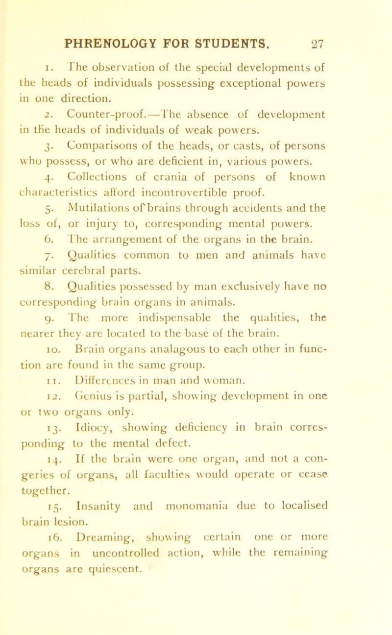 1. The observation of the special developments of the heads of individuals possessing exceptional powers in one direction. 2. Counter-proof.—The absence of development in the heads of individuals of weak powers. 3. Comparisons of the heads, or casts, of persons who possess, or who are deficient in, various powers. 4. Collections of crania of persons of known characteristics afford incontrovertible proof. 5. Mutilations of brains through accidents and the loss of, or injury to, corresponding mental powers. 6. The arrangement of the organs in the brain. 7. Qualities common to men and animals have similar cerebral parts. 8. Qualities possessed by man exclusively have no corresponding brain organs in animals. 9. The more indispensable the qualities, the nearer they are located to the base of the brain. 10. Brain organs analagous to each other in func- tion are found in the same group. 11. Differences in man and woman. 12. Genius is partial, showing development in one or two organs only. 13. Idiocy, showing deficiency in brain corres- ponding to the mental defect. 14. If the brain were one organ, and not a con- geries of organs, all faculties would operate or cease together. 15. Insanity and monomania due to localised brain lesion. 16. Dreaming, showing certain one or more organs in uncontrolled action, while the remaining organs are quiescent.