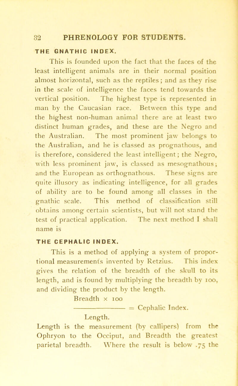 THE GNATHIC INDEX. This is founded upon the fact that the faces of the least intelligent animals are in their normal position almost horizontal, such as the reptiles; and as they rise in the scale of intelligence the faces tend towards the vertical position. The highest type is represented in man by the Caucasian race. Between this type and the highest non-human animal there are at least two distinct human grades, and these are the Negro and the Australian. The most prominent jaw belongs to the Australian, and he is classed as prognathous, and is therefore, considered the least intelligent; the Negro, with less prominent jaw, is classed as mesogr.athous; and the European as orthognathous. These signs are quite illusory as indicating intelligence, for all grades of ability are to be found among all classes in the gnathic scale. This method of classification still obtains among certain scientists, but will not stand the test of practical application. The next method I shall name is THE CEPHALIC INDEX. This is a method of applying a system of propor- tional measurements invented by Retzius. This index gives the relation of the breadth of the skull to its length, and is found by multiplying the breadth by ioo, and dividing the product by the length. Breadth x ioo = Cephalic Index. Length. Length is the measurement (by callipers) from the Ophryon to the Occiput, and Breadth the greatest parietal breadth. Where the result is below .75 the